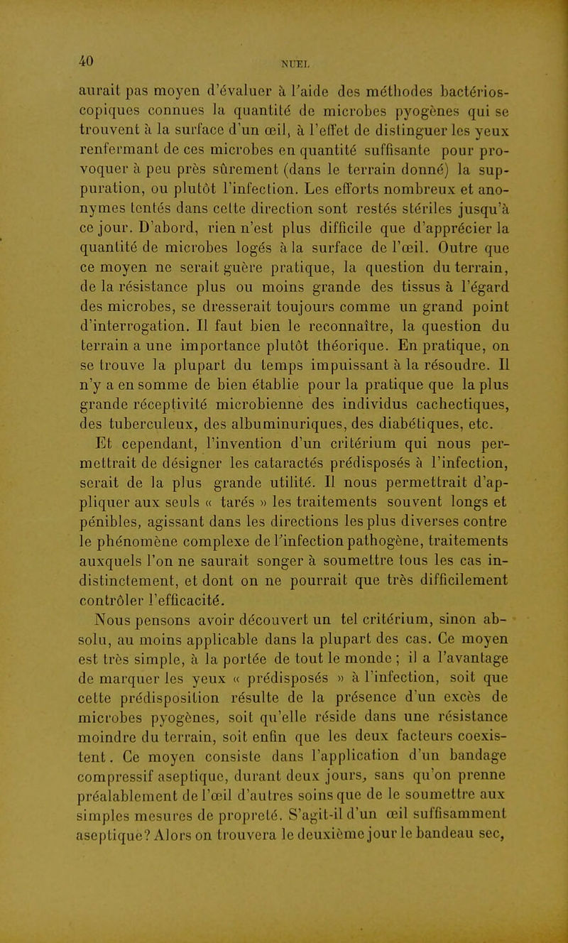 aurait pas moyen d'évaluer à l'aide des méthodes bactérios- copiques connues la quantité de microbes pyogènes qui se trouvent à la surface d'un œil, à l'effet de distinguer les yeux renfermant de ces microbes en quantité suffisante pour pro- voquer à peu près sûrement (dans le terrain donné) la sup- puration, ou plutôt l'infection. Les efforts nombreux et ano- nymes tentés dans celte direction sont restés stériles jusqu'à ce jour. D'abord, rien n'est plus difficile que d'apprécier la quantité de microbes logés à la surface de l'œil. Outre que ce moyen ne serait guère pratique, la question du terrain, de la résistance plus ou moins grande des tissus à l'égard des microbes, se dresserait toujours comme un grand point d'interrogation. Il faut bien le reconnaître, la question du terrain a une importance plutôt théorique. En pratique, on se trouve la plupart du temps impuissant à la résoudre. Il n'y a en somme de bien établie pour la pratique que la plus grande réceptivité microbienne des individus cachectiques, des tuberculeux, des albuminuriques, des diabétiques, etc. Et cependant, l'invention d'un critérium qui nous per- mettrait de désigner les cataractés prédisposés à l'infection, serait de la plus grande utilité. Il nous permettrait d'ap- pliquer aux seuls « tarés » les traitements souvent longs et pénibles, agissant dans les directions les plus diverses contre le phénomène complexe de Tinfection pathogène, traitements auxquels l'on ne saurait songer à soumettre tous les cas in- distinctement, et dont on ne pourrait que très difficilement contrôler l'efficacité. Nous pensons avoir découvert un tel critérium, sinon ab- solu, au moins applicable dans la plupart des cas. Ce moyen est très simple, à la portée de tout le monde ; il a l'avantage de marquer les yeux « prédisposés » à l'infection, soit que cette prédisposition résulte de la présence d'un excès de microbes pyogènes, soit qu'elle réside dans une résistance moindre du terrain, soit enfin que les deux facteurs coexis- tent . Ce moyen consiste dans l'application d'un bandage compressif aseptique, durant deux jours^ sans qu'on prenne préalablement de l'œil d'autres soins que de le soumettre aux simples mesures de propreté. S'agit-il d'un œil suffisamment aseptique? Alors on trouvera le deuxième jour le bandeau sec,