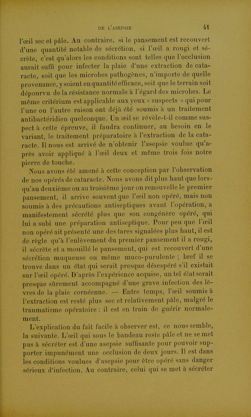 l'œil sec et pâle. Au contraire, si le pansement est recouvert d'une quantité notable de sécrétion, si l'œil a rougi et sé- crète, c'est qu'alors les conditions sont telles que l'occlusion aurait suffi pour infecter la plaie d'une extraction de cata- racte, soit que les microbes pathogènes, n'importe de quelle provenance, y soient en quantité efficace, soit que le terrain soit dépourvu de la résistance normale à l'égard des microbes. Le même critérium est applicable aux yeux « suspects » qui pour l'une ou l'autre raison ont déjà été soumis à un traitement antibactéridien quelconque. Un œil se révèle-t-il comme sus- pect à cette épreuve, il faudra continuer, au besoin en le variant, le traitement préparatoire à l'extraction de la cata- racte. Il nous est arrivé de n'obtenir l'asepsie voulue qu'a- près avoir appliqué à l'œil deux et même trois fois notre pierre de touche. Nous avons été amené à cette conception par l'observation de nos opérés de cataracte. Nous avons dit plus haut que lors- qu'au deuxième ou au troisième jour on renouvelle le premier pansement, il arrive souvent que l'œil non opéré, mais non soumis à des précautions antiseptiques avant l'opération, a manifestement sécrété plus que son congénère opéré, qui lui a subi une préparation antiseptique. Pour peu que l'œil non opéré ait présenté une des tares signalées plus haut, il est de règle qu'à l'enlèvement du premier pansement il a rougi, il sécrète et a mouillé le pansement, qui est recouvert d'une sécrétion muqueuse ou même muco-purulente ; bref il se trouve dans un état qui serait presque désespéré s'il existait sur l'œil opéré. D'après l'expérience acquise, un tel état serait presque sûrement accompagné d'une grave infection des lè- vres de la plaie cornéenne. — Entre temps, l'œil soumis à l'extraction est resté plus sec et relativement pâle, malgré le traumatieme opératoire : il est en train de guérir normale- ment. L'explication du fait facile à observer est, ce nous semble, la suivante. L'œil qui sous le bandeau reste pâle et ne se met pas à sécréter est d'une asepsie suffisante pour pouvoir sup- porter impunément une occlusion de deux jours. Il est dans les conditions voulues d'asepsie pour être opéré sans danger sérieux d'infection. Au contraire, celui qui se met à sécréter
