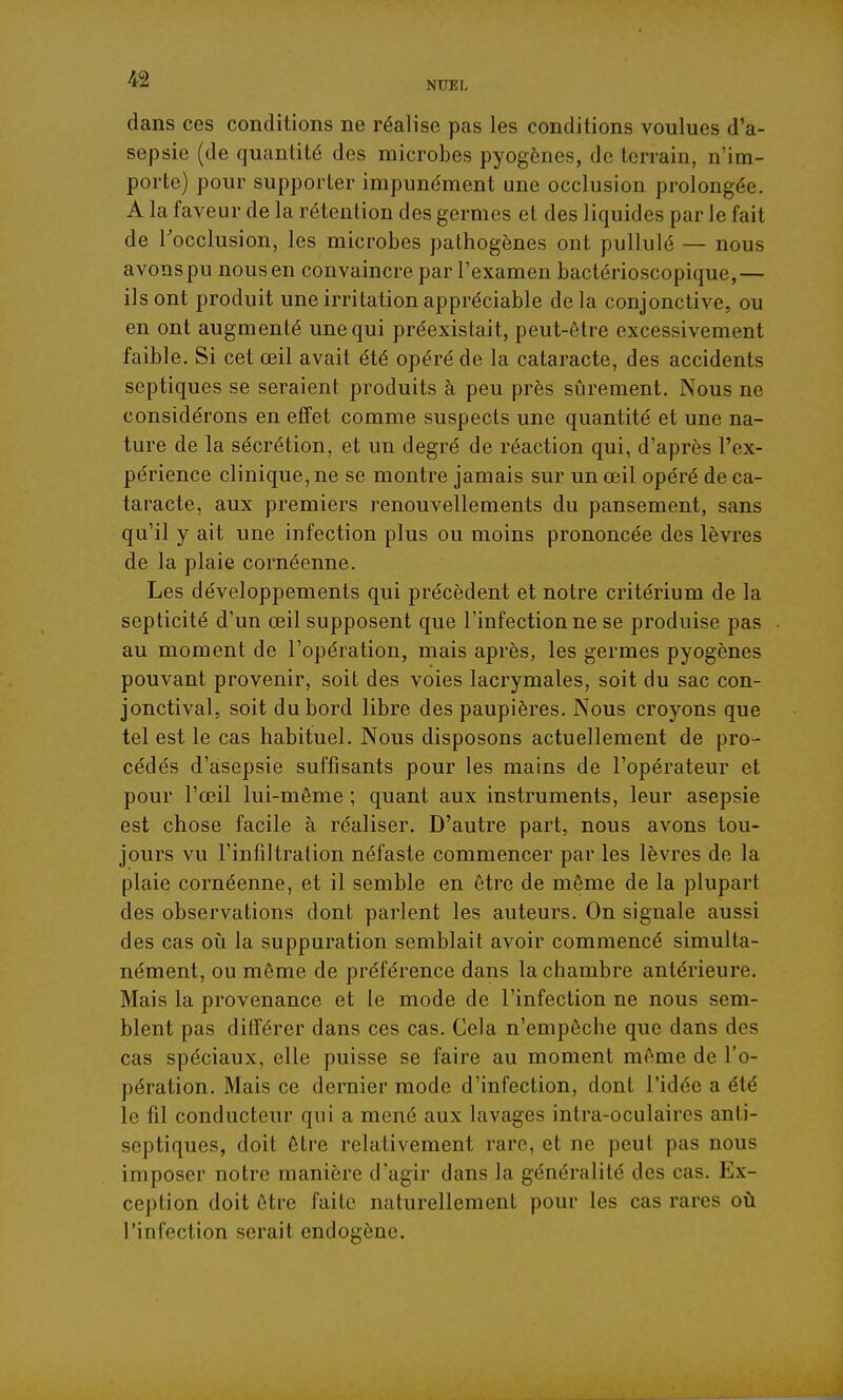 NUEL dans ces conditions ne réalise pas les conditions voulues d'a- sepsie (de quantité des microbes pyogènes, de terrain, n'im- porte) pour supporter impunément une occlusion prolongée. A la faveur de la rétention des germes et des liquides par le fait de Tocclusion, les microbes pathogènes ont pullulé — nous avonspu nous en convaincre par l'examen bactérioscopique,— ils ont produit une irritation appréciable de la conjonctive, ou en ont augmenté une qui préexistait, peut-être excessivement faible. Si cet œil avait été opéré de la cataracte, des accidents septiques se seraient produits à peu près sûrement. Nous ne considérons en effet comme suspects une quantité et une na- ture de la sécrétion, et un degré de réaction qui, d'après l'ex- périence clinique, ne se montre jamais sur un œil opéré de ca- taracte, aux premiers renouvellements du pansement, sans qu'il y ait une infection plus ou moins prononcée des lèvres de la plaie cornéenne. Les développements qui précèdent et notre critérium de la septicité d'un œil supposent que l'infection ne se produise pas au moment de l'opération, mais après, les germes pyogènes pouvant provenir, soit des voies lacrymales, soit du sac con- jonctival, soit du bord libre des paupières. Nous croyons que tel est le cas habituel. Nous disposons actuellement de pro- cédés d'asepsie suffisants pour les mains de l'opérateur et pour l'œil lui-même ; quant aux instruments, leur asepsie est chose facile à réaliser. D'autre part, nous avons tou- jours vu l'infiltration néfaste commencer par les lèvres de la plaie cornéenne, et il semble en être de même de la plupart des observations dont parlent les auteurs. On signale aussi des cas oii la suppuration semblait avoir commencé simulta- nément, ou même de préférence dans la chambre antérieure. Mais la provenance et le mode de l'infection ne nous sem- blent pas ditîérer dans ces cas. Cela n'empêche que dans des cas spéciaux, elle puisse se faire au moment même de l'o- pération. Mais ce dernier mode d'infection, dont l'idée a été le fil conducteur qui a mené aux lavages intra-oculaires anti- septiques, doit être relativement rare, et ne peut pas nous imposer notre manière d'agir dans la généralité des cas. Ex- ception doit être faite naturellement pour les cas rares où l'infection serait endogène.