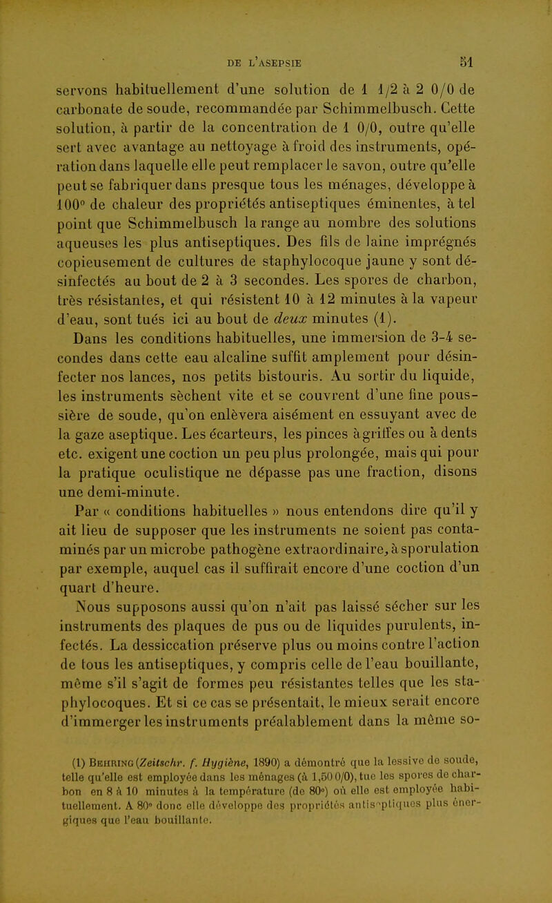 servons habituellement d'une solution de 1 1/2 à 2 0/0 de carbonate de soude, recommandée par Schimmelbusch. Cette solution, à partir de la concentration de 1 0/0, outre qu'elle sert avec avantage au nettoyage à froid des instruments, opé- ration dans laquelle elle peut remplacer le savon, outre qu'elle peut se fabriquer dans presque tous les ménages, développe à 100° de chaleur des propriétés antiseptiques éminentes, à tel point que Schimmelbusch la range au nombre des solutions aqueuses les plus antiseptiques. Des fils de laine imprégnés copieusement de cultures de staphylocoque jaune y sont dé- sinfectés au bout de 2 à 3 secondes. Les spores de charbon, très résistantes, et qui résistent 10 à 12 minutes à la vapeur d'eau, sont tués ici au bout de deux minutes (1). Dans les conditions habituelles, une immersion de 3-4 se- condes dans cette eau alcaline suffit amplement pour désin- fecter nos lances, nos petits bistouris. Au sortir du liquide, les instruments sèchent vite et se couvrent d'une fine pous- sière de soude, qu'on enlèvera aisément en essuyant avec de la gaze aseptique. Les écarteurs, les pinces àgritfes ou à dents etc. exigent une coction un peu plus prolongée, mais qui pour la pratique oculistique ne dépasse pas une fraction, disons une demi-minute. Par « conditions habituelles » nous entendons dire qu'il y ait lieu de supposer que les instruments ne soient pas conta- minés par un microbe pathogène extraordinaire^ à sporulation par exemple, auquel cas il suffirait encore d'une coction d'un quart d'heure. Nous supposons aussi qu'on n'ait pas laissé sécher sur les instruments des plaques de pus ou de liquides purulents, in- fectés. La dessiccation préserve plus ou moins contre l'action de tous les antiseptiques, y compris celle de l'eau bouillante, môme s'il s'agit de formes peu résistantes telles que les sta- phylocoques. Et si ce cas se présentait, le mieux serait encore d'immerger les instruments préalablement dans la môme so- (l) Behring (Zeilschr. f. Hygiène, 1890) a démontré que la lessive de soude, telle qu'elle est employée dans les ménages (à 1,50 0/0), tue les spores do char- bon en 8 à 10 minutes à la température (do 80°) où elle est employée habi- tuellement. A 80» donc elle développe des propriétés antis-^pliquos plus éner- giques que l'eau bouillante.