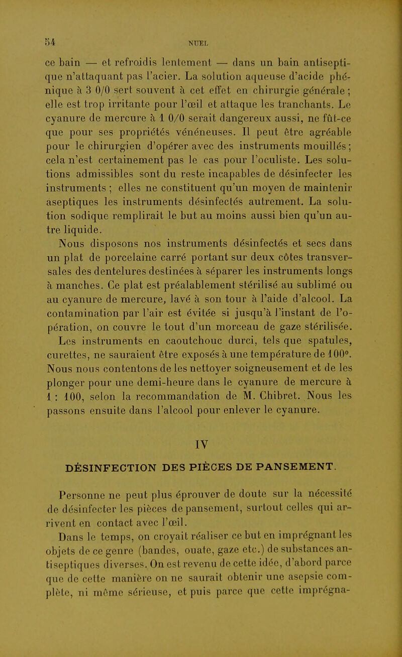 ce bain — et refroidis lentement — dans un bain antisepti- que n'attaquant pas l'acier. La solution a([ueuse d'acide phé- nique à 3 0/0 sert souvent à cet effet en chirurgie générale ; elle est trop irritante pour l'œil et attaque les tranchants. Le cyanure de mercure à 1 0/0 serait dangereux aussi, ne fût-ce que pour ses propriétés vénéneuses. Il peut être agréable pour le chirurgien d'opérer avec des instruments mouillés; cela n'est certainement pas le cas pour l'oculiste. Les solu- tions admissibles sont du reste incapables de désinfecter les instruments ; elles ne constituent qu'un moyen de maintenir aseptiques les instruments désinfectés autrement. La solu- tion sodique remplirait le but au moins aussi bien qu'un au- tre liquide. Nous disposons nos instruments désinfectés et secs dans un plat de porcelaine carré portant sur deux côtes transver- sales des dentelures destinées à séparer les instruments longs à manches. Ce plat est préalablement stérilisé au sublimé ou au cyanure de mercure, lavé à son tour à l'aide d'alcool. La contamination par l'air est évitée si jusqu'à l'instant de l'o- pération, on couvre le tout d'un morceau de gaze stérilisée. Les instruments en caoutchouc durci, tels que spatules, curettes, ne sauraient être exposés à une température de 100. Nous nous contentons de les nettoyer soigneusement et de les plonger pour une demi-heure dans le cyanure de mercure à 1 : 100, selon la recommandation de M. Chibret. Nous les passons ensuite dans l'alcool pour enlever le cyanure. IV DÉSINFECTION DES PIÈCES DE PANSEMENT. Personne ne peut plus éprouver de doute sur la nécessité de désinfecter les pièces de pansement, surtout celles qui ar- rivent en contact avec l'œil. Dans le temps, on croyait réaliser ce but en imprégnant les objets de ce genre (bandes, ouate, gaze etc.) de substances an- tiseptiques diverses. On est revenu de cette idée, d'abord parce que de cette manière on ne saurait obtenir une asepsie com- plète, ni môme sérieuse, et puis parce que cette imprégna-