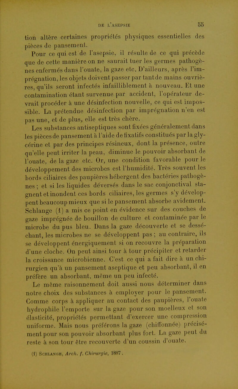 tion altère certaines propriétés physiques essentielles des pièces de pansement. Pour ce qui est de l'asepsie, il résulte de ce qui précède que de cette manière on ne saurait tuer les germes pathogè- nes enfermés dans l'ouate, la gaze etc. D'ailleurs, après l'im- prégnation, les objets doivent passer par tant de mains ouvriè- res, qu'ils seront infectés infailliblement à nouveau. Et une contamination étant survenue par accident, l'opérateur de- vrait procéder à une désinfection nouvelle, ce qui est impos- sible. La prétendue désinfection par imprégnation n'en est pas une, et de plus, elle est très chère. Les substances antiseptiques sont fixées généralement dans les pièces de pansement à l'aide de fixatifs constitués par la gly- cérine et par des principes résineux, dont la présence, outre qu'elle peut irriter la peau, diminue le pouvoir absorbant de l'ouate, de la gaze etc. Or, une condition favorable pour le développement des microbes est l'humidité. Très souvent les bords ciliaires des paupières hébergent des bactéries pathogè- nes ; et si les liquides déversés dans le sac conjonctival sta- gnent et inondent ces bords ciliaires, les germes s'y dévelop- pent beaucoup mieux que si le pansement absorbe avidement. Schlange (1) a mis ce point en évidence sur des couches de gaze imprégnée de bouillon de culture et contaminée par le microbe du pus bleu. Dans la gaze découverte et se dessé- chant, les microbes ne se développent pas ; au contraire, ils se développent énergiquement si on recouvre la préparation d'une cloche. On peut ainsi tour à tour précipiter et retarder la croissance microbienne. C'est ce qui a fait dire à un chi- rurgien qu'à un pansement aseptique et peu absorbant, il en préfère un absorbant, môme un peu infecté. Le même raisonnement doit aussi nous déterminer dans notre choix des substances à employer pour le pansement. Comme corps à appliquer au contact des paupières, l'ouate hydrophile l'emporte sur la gaze pour son moelleux et son élasticité, propriétés permettant d'exercer une compression uniforme. Mais nous préférons la gaze (chiffonnée) précisé- ment pour son pouvoir absorbant plus fort. La gaze peut du reste à son tour être recouverte d'un coussin d'ouate. (1) ScHLANOE, Arch. f. Chirurgie, 1887.