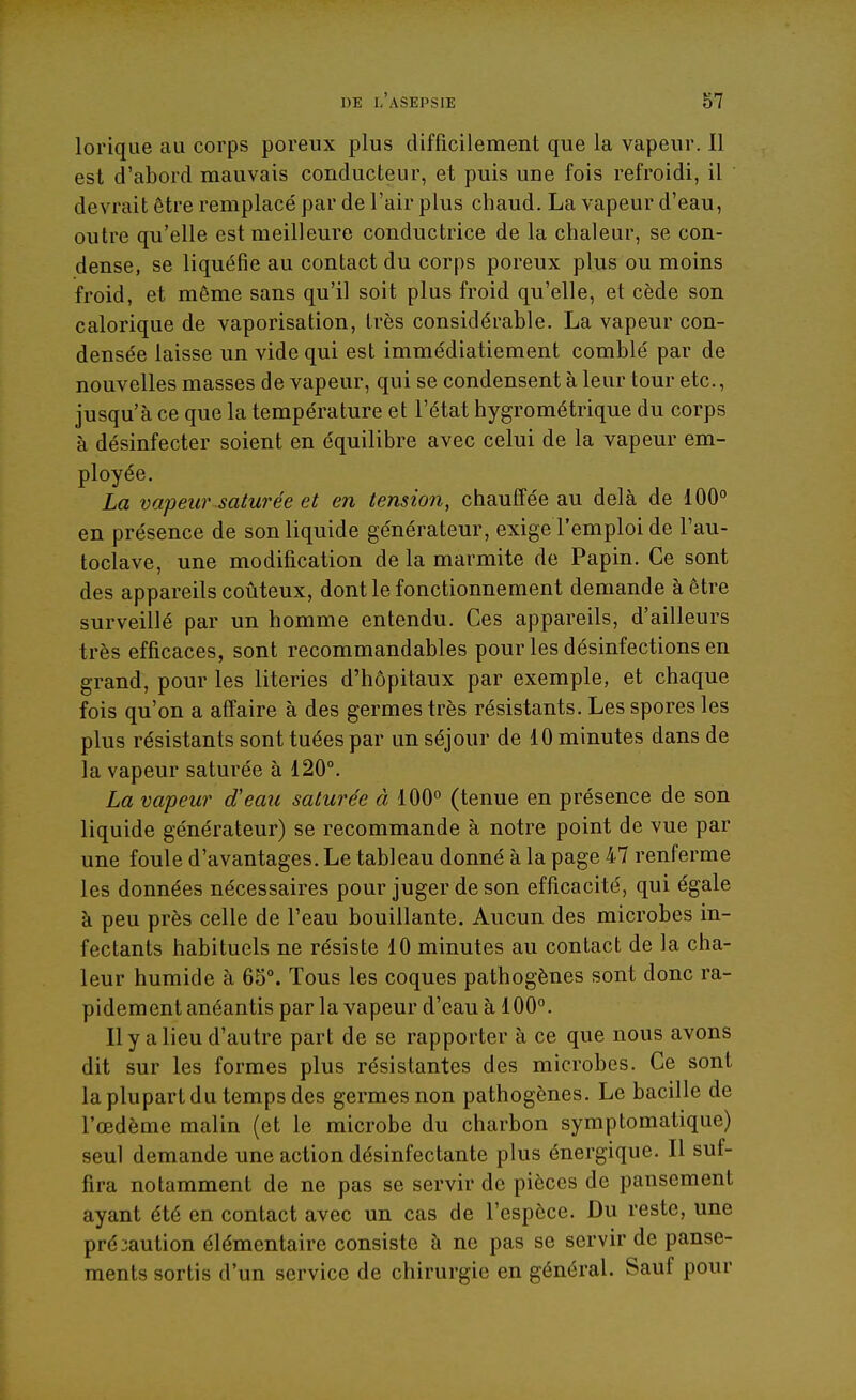 lorique au corps poreux plus difficilement que la vapeur. Il est d'abord mauvais conducteur, et puis une fois refroidi, il devrait être remplacé par de l'air plus chaud. La vapeur d'eau, outre qu'elle est meilleure conductrice de la chaleur, se con- dense, se liquéfie au contact du corps poreux plus ou moins froid, et même sans qu'il soit plus froid qu'elle, et cède son calorique de vaporisation, très considérable. La vapeur con- densée laisse un vide qui est immédiatiement comblé par de nouvelles masses de vapeur, qui se condensent à leur tour etc., jusqu'à ce que la température et l'état hygrométrique du corps à désinfecter soient en équilibre avec celui de la vapeur em- ployée. La vapeur saturée et en tension, chauffée au delà de iOO° en présence de son liquide générateur, exige l'emploi de l'au- toclave, une modification de la marmite de Papin. Ce sont des appareils coûteux, dont le fonctionnement demande à être surveillé par un homme entendu. Ces appareils, d'ailleurs très efficaces, sont recommandables pour les désinfections en grand, pour les literies d'hôpitaux par exemple, et chaque fois qu'on a affaire à des germes très résistants. Les spores les plus résistants sont tuées par un séjour de 10 minutes dans de la vapeur saturée à 120°. La vapeur d'eau saturée à 100° (tenue en présence de son liquide générateur) se recommande à notre point de vue par une foule d'avantages. Le tableau donné à la page 47 renferme les données nécessaires pour juger de son efficacité, qui égale à peu près celle de l'eau bouillante. Aucun des microbes in- fectants habituels ne résiste 10 minutes au contact de la cha- leur humide à 65°. Tous les coques pathogènes sont donc ra- pidement anéantis par la vapeur d'eau à 100°. 11 y a lieu d'autre part de se rapporter à ce que nous avons dit sur les formes plus résistantes des microbes. Ce sont la plupart du temps des germes non pathogènes. Le bacille de l'œdème malin (et le microbe du charbon symptomatique) seul demande une action désinfectante plus énergique. Il suf- fira notamment de ne pas se servir de pièces de pansement ayant été en contact avec un cas de l'espèce. Du reste, une précaution élémentaire consiste à ne pas se servir de panse- ments sortis d'un service de chirurgie en général. Sauf pour