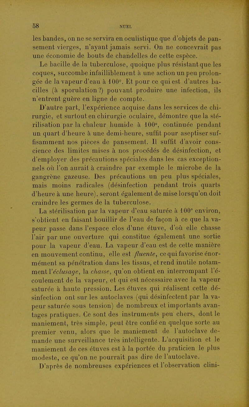 les bandes, on ne se servira en oculistique que d'objets de pan- sement vierges, n'ayant jamais servi. On ne concevrait pas une économie de bouts de chandelles de cette espèce. Le bacille de la tuberculose, quoique plus résistant que les coques, succombe infailliblement à une action un peu prolon- gée de la vapeur d'eau à 100. Et pour ce qui est d'autres ba- cilles (à sporulation?) pouvant produire une infection, ils n'entrent guère en ligne de compte. D'autre part, l'expérience acquise dans les services de chi- rurgie, et surtout en chirurgie oculaire, démontre que la sté- rilisation par la chaleur humide à 100°, continuée pendant un quart d'heure à une demi-heure, suffit pour aseptiser suf- fisamment nos pièces de pansement. Il suffit d'avoir cons- cience des limites mises à nos procédés de désinfection, et d'employer des précautions spéciales dans les cas exception- nels oii l'on aurait à craindre par exemple le microbe de la gangrène gazeuse. Des précautions un peu plus spéciales, mais moins radicales (désinfection pendant trois quarts d'heure à une heure), seront également de mise lorsqu'on doit craindre les germes de la tuberculose. La stérilisation par la vapeur d'eau saturée à 100° environ, s'obtient en faisant bouillir de l'eau de façon à ce que la va- peur passe dans l'espace clos d'une étuve, d'oii elle chasse l'air par une ouverture qui constitue également une sortie pour la vapeur d'eau. La vapeur d'eau est de cette manière en mouvement continu, elle est fluente, ce qui favorise énor- mément sa pénétration dans les tissus, et rend inutile notam- ment Véclusage, la chasse, qu'on obtient en interrompant l'é- coulement de la vapeur, et qui est nécessaire avec la vapeur saturée à haute pression. Les étuves qui réalisent cette dé- sinfection ont sur les autoclaves (qui désinfectent par la va- peur saturée sous tension) de nombreux et importants avan- tages pratiques. Ce sont des instruments peu chers, dont le maniement, très simple, peut être confié en quelque sorte au premier venu, alors que le maniement de l'autoclave de- mande une surveillance très intelligente. L'acquisition et le maniement de ces étuves est à la portée du praticien le plus modeste, ce qu'on ne pourrait pas dire de l'autoclave. D'après de nombreuses expériences et l'observation clini-