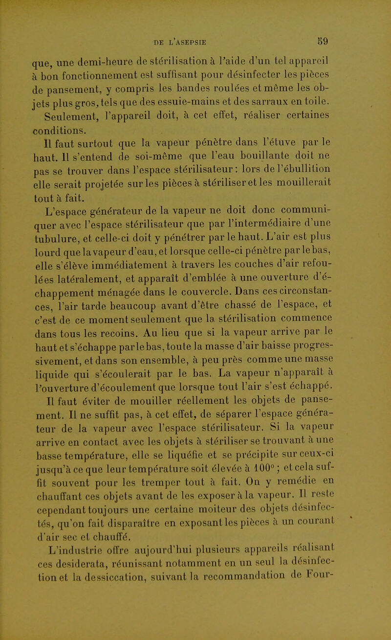 que, une demi-heure de stérilisation à l'aide d'un tel appareil à bon fonctionnement est suffisant pour désinfecter les pièces de pansement, y compris les bandes roulées et môme les ob- jets plus gros, tels que des essuie-mains et des sarraux en toile. Seulement, l'appareil doit, à cet effet, réaliser certaines conditions. 11 faut surtout que la vapeur pénètre dans l'étuve par le haut. 11 s'entend de soi-même que l'eau bouillante doit ne pas se trouver dans l'espace stérilisateur: lors del'ébuUition elle serait projetée sm-les pièces à stériliser et les mouillerait tout à fait. L'espace générateur de la vapeur ne doit donc communi- quer avec l'espace stérilisateur que par l'intermédiaire d'une tubulure, et celle-ci doit y pénétrer par le haut. L'air est plus lourd que la vapeur d'eau, et lorsque celle-ci pénètre par le bas, elle s'élève immédiatement à travers les couches d'air refou- lées latéralement, et apparaît d'emblée à une ouverture d'é- chappement ménagée dans le couvercle. Dans ces circonstan- ces, l'air tarde beaucoup avant d'être chassé de l'espace, et c'est de ce moment seulement que la stérilisation commence dans tous les recoins. Au lieu que si la vapeur arrive par le haut et s'échappe parle bas, toute la masse d'air baisse progres- sivement, et dans son ensemble, à peu près comme une masse liquide qui s'écoulerait par le bas. La vapeur n'apparaît à l'ouverture d'écoulement que lorsque tout l'air s'est échappé. Il faut éviter de mouiller réellement les objets de panse- ment. Il ne suffit pas, à cet effet, de séparer l'espace généra- teur de la vapeur avec l'espace stérilisateur. Si la vapeur arrive en contact avec les objets à stériliser se trouvant aune basse température, elle se liquéfie et se précipite sur ceux-ci jusqu'à ce que leur température soit élevée à 100° ; et cela suf- fit souvent pour les tremper tout à fait. On y remédie en chauffant ces objets avant de les exposer à la vapeur. Il reste cependant toujours une certaine moiteur des objets désinfec- tés, qu'on fait disparaître en exposant les pièces à un courant d'air sec et chauffé. L'industrie offre aujourd'hui plusieurs appareils réalisant ces desiderata, réunissant notamment en un seul la désinfec- tion et la dessiccation, suivant la recommandation de Four-