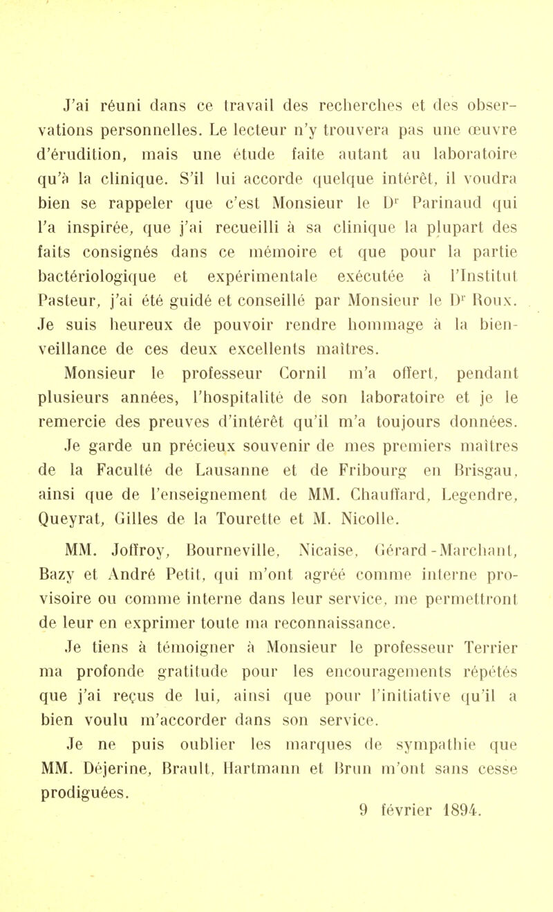 J'ai réuni dans ce travail des recherches et des obser- vations personnelles. Le lecteur n'y trouvera pas une œuvre d'érudition, mais une étude faite autant au laboratoire qu'à la clinique. S'il lui accorde quelque intérêt, il voudra bien se rappeler que c'est Monsieur le D1 Parinaud qui l'a inspirée, que j'ai recueilli à sa clinique la plupart des faits consignés dans ce mémoire et que pour la partie bactériologique et expérimentale exécutée à l'Institut Pasteur, j'ai été guidé et conseillé par Monsieur le Dr Roux. Je suis heureux de pouvoir rendre hommage à la bien- veillance de ces deux excellents maîtres. Monsieur le professeur Cornil m'a offert, pendant plusieurs années, l'hospitalité de son laboratoire et je le remercie des preuves d'intérêt qu'il m'a toujours données. Je garde un précieux souvenir de mes premiers maîtres de la Faculté de Lausanne et de Fribourg en Brisgau, ainsi que de l'enseignement de MM. Chauffard, Legendre, Queyrat, Gilles de la Tourette et M. Nicolle. MM. Joffroy, Bourneville, Nicaise, Gérard-Marchant, Bazy et André Petit, qui m'ont agréé comme interne pro- visoire ou comme interne dans leur service, me permettront de leur en exprimer toute ma reconnaissance. Je tiens à témoigner à Monsieur le professeur Terrier ma profonde gratitude pour les encouragements répétés que j'ai reçus de lui, ainsi que pour l'initiative qu'il a bien voulu m'accorder dans son service. Je ne puis oublier les marques de sympathie que MM. Déjerine, Brault, Hartmann et Brun m'ont sans cesse prodiguées. 9 février 1894.