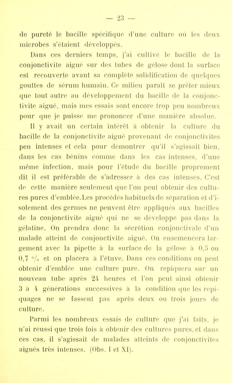 de pureté le bacille spécifique d'une culture où les deux microbes s'étaient développés. Dans ces derniers temps, j'ai cultivé le bacille de la conjonctivite aiguë sur des tubes de gélose dont la surface est recouverte avant sa complète solidification de quelques gouttes de sérum humain. Ce milieu paraît se prêter mieux que tout autre au développement du bacille de la conjonc- tivite aiguë, mais mes essais sont encore trop peu nombreux pour que je puisse me prononcer d'une manière absolue. Il y avait un certain intérêt à obtenir la culture du bacille de la conjonctivite aiguë provenant de conjonctivites peu intenses et cela pour démontrer qu'il s'agissait bien, dans les cas bénins comme dans les cas intenses, d'une même infection, mais pour l'étude du bacille proprement dit il est préférable de s'adresser à des cas intenses. C'est de cette manière seulement que l'on peut obtenir des cultu- res pures d'emblée.Les procédés habituels de séparation et d'i- solement des germes ne peuvent être appliqués aux bacilles de la conjonctivite aiguë qui ne se développe pas dans la gélatine. On prendra donc la sécrétion conjonctivale d'un malade atteint de conjonctivite aiguë. On ensemencera lar- gement avec la pipette à la surface de la gélose à 0,5 ou 0,7 % et on placera à l'étuve. Dans ces conditions on peut obtenir d'emblée une culture pure. On repiquera sur un nouveau tube après 24 heures et l'on peut ainsi obtenir 3 à 4 générations successives à la condition que les repi- quages ne se fassent pas après deux ou trois jours de culture. Parmi les nombreux essais de culture que j'ai faits, je n'ai réussi que trois fois à obtenir des cultures pures, et dans ces cas, il s'agissait de malades atteints de conjonctivites aiguës très intenses. (Obs. I et XI).