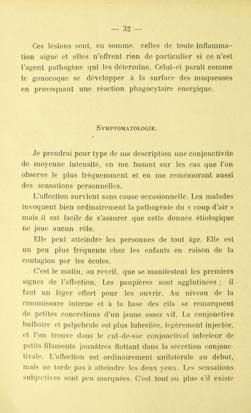 Ces lésions sont, en somme, celles de toute inflamma- tion aiguë et elles n'offrent rien de particulier si ce n'est l'agent pathogène qui les détermine. Celui-ci paraît comme le gonocoque se développer à la surface des muqueuses en provoquant une réaction phagocytaire énergique. Symptomatologie. Je prendrai pour type de ma description une conjonctivite de moyenne intensité, en me basant sur les cas que l'on observe le plus fréquemment et en me remémorant aussi des sensations personnelles. L'affection survient sans cause occasionnelle. Les malades invoquent bien ordinairement la pathogénie du « coup d'air » mais il est facile de s'assurer que cette donnée étiologique ne joue aucun rôle. Elle peut atteindre les personnes de tout âge. Elle est un peu plus fréquente chez les enfants en raison de la contagion par les écoles. C'est le matin, au réveil, que se manifestent les premiers signes de l'affection. Les paupières sont agglutinées ; il faut un léger effort pour les ouvrir. Au niveau de La commissure interne et à la base des cils se remarquent de petites concrétions d'un jaune assez vif. La conjonctive bulbaire et palpébrale est plus lubréiiée, légèrement injectée, <lt l'on trouve dans le cul-de-sac conjonctival inférieur de petits filaments jaunâtres flottant dans la sécrétion eonjonc- tivale. L'affection est ordinairement unilatérale au début, niais ne tarde pas à atteindre les deux yeux. Les sensations subjectives sont peu marquées. C'est tout au plus s'il existe