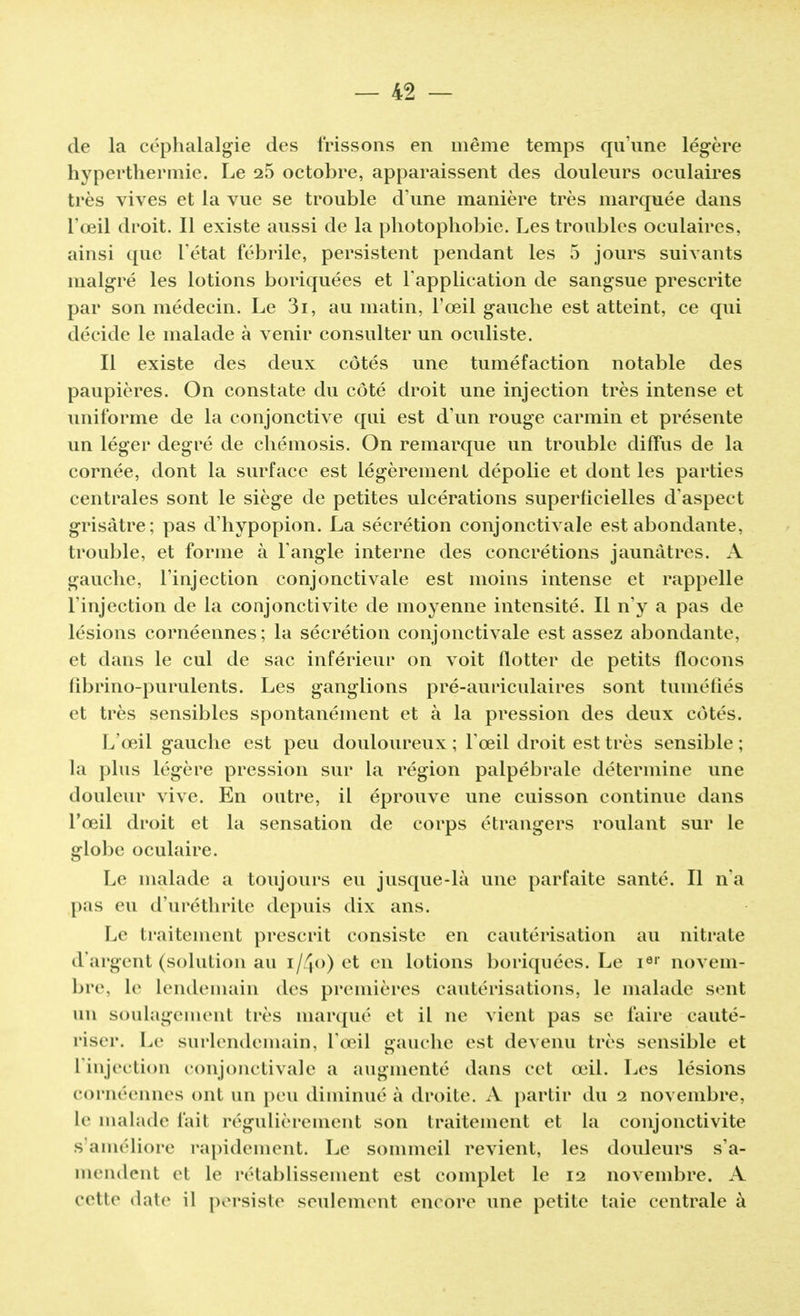 de la céphalalgie des frissons en même temps qu'une légère hyperthermie. Le 25 octobre, apparaissent des douleurs oculaires très vives et la vue se trouble d'une manière très marquée dans l'œil droit. Il existe aussi de la photophobic. Les troubles oculaires, ainsi que l'état fébrile, persistent pendant les 5 jours suivants malgré les lotions boriquées et l'application de sangsue prescrite par son médecin. Le 3i, au matin, l'œil gauche est atteint, ce qui décide le malade à venir consulter un oculiste. Il existe des deux côtés une tuméfaction notable des paupières. On constate du côté droit une injection très intense et uniforme de la conjonctive qui est d'un rouge carmin et présente un léger degré de chémosis. On remarque un trouble diffus de la cornée, dont la surface est légèrement dépolie et dont les parties centrales sont le siège de petites ulcérations superlicielles d'aspect grisâtre; pas d'hypopion. La sécrétion conjonctivale est abondante, trouble, et forme à l'angle interne des concrétions jaunâtres. A gauche, l'injection conjonctivale est moins intense et rappelle l'injection de la conjonctivite de moyenne intensité. Il n'y a pas de lésions cornéennes; la sécrétion conjonctivale est assez abondante, et dans le cul de sac inférieur on voit flotter de petits flocons fibrino-purulents. Les ganglions pré-auriculaires sont tuméfiés et très sensibles spontanément et à la pression des deux côtés. L'œil gauche est peu douloureux ; l'œil droit est très sensible ; la plus légère pression sur la région palpébrale détermine une douleur vive. En outre, il éprouve une cuisson continue dans l'œil droit et la sensation de corps étrangers roulant sur le globe oculaire. Le malade a toujours eu jusque-là une parfaite santé. Il n'a pas eu d'uréthrite depuis dix ans. Le traitement prescrit consiste en cautérisation au nitrate d'argent (solution au i/4o) et en lotions boriquées. Le i61' novem- bre, le Lendemain des premières cautérisations, le malade sent un soulagement très marqué et il ne vient pas se faire cauté- riser. Le surlendemain, l'œil gauche est devenu très sensible et L'injection conjonctivale a augmenté dans cet œil. Les lésions cornéennes ont un peu diminué à droite. A partir du 2 novembre, le malade l'ait régulièrement son traitement et la conjonctivite s'améliore rapidement. Le sommeil revient, les douleurs s'a- mendent ei le rétablissement est complet le 12 novembre. A cette dale il persiste seulement encore une petite taie centrale à