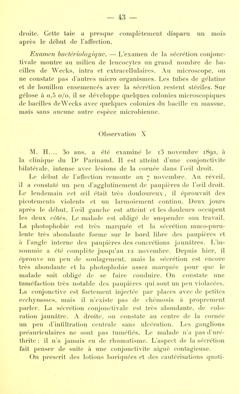 droite. Cette taie a presque complètement disparu un mois après le début de l'affection. Examen bactériologique. —- L'examen de la sécrétion conjonc- tivale montre au milieu de leucocytes un grand nombre de ba- cilles de Wecks, intra et extracellulaires. Au microscope, on ne constate pas d'autres micro organismes. Les tubes de gélatine et de bouillon ensemencés avec la sécrétion restent stériles. Sur gélose à o,5 0/0, il se développe quelques colonies microscopiques de bacilles de Wecks avec quelques colonies du bacille en massue, mais sans aucune autre espèce microbienne. Observation X M. H..., 3o ans, a été examiné le i3 novembre 1892, à la clinique du Dr Parinaud. Il est atteint d'une conjonctivite bilatérale, intense avec lésions de la cornée dans l'œil droit. Le début de l'affection remonte au 7 novembre. Au réveil, il a constaté un peu d'agglutinement de paupières de l'œil droit. Le lendemain cet œil était très douloureux, il éprouvait des picotements violents et un larmoiement continu. Deux jours après le début, l'œil gauche est atteint et les douleurs occupent les deux côtés. Le malade est oblig-é de suspendre son travail. La photophobie est très marquée et la sécrétion muco-puru- lente très abondante forme sur le bord libre des paupières et à l'angle interne des paupières des concrétions jaunâtres. L'in- sommie a été complète jusqu'au 12 novembre. Depuis hier, il éprouve un peu de soulagement, mais la sécrétion est encore très abondante et la photophobie assez marquée pour que le malade soit obligé de se l'aire conduire. On constate une tuméfaction très notable des paupières qui sont un peu violacées. La conjonctive est fortement injectée par places avec de petites ecchymoses, mais il n'existe pas de chémosis à proprement parler. La sécrétion conjonctivale est très abondante, de colo- ration jaunâtre. A droite, on constate au centre de la cornée un peu d'infiltration centrale sans ulcération. Les ganglions préauriculaires ne sont pas tuméfiés. Le malade n'a pas d'uré- thrite ; il n'a jamais eu de rhumatisme. L'aspect de la sécrétion fait penser de suite à une conjonctivite aiguë contagieuse. On prescrit des lotions boriquées et des cautérisations quoti-