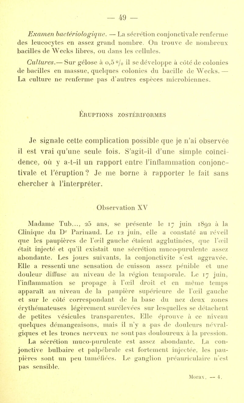 Examen bactériologique. — La sécrétion conjonctivale renferme des leucocytes en assez grand nombre. On trouve de nombreux bacilles de Wecks libres, ou dans les cellules. Cultures.— Sur gélose à o,5 °/0 il se développe à côté de colonies de bacilles en massue, quelques colonies du bacille de Wecks. — La culture ne renferme pas d'autres espèces microbiennes. Éruptions zostériformes Je signale cette complication possible que je n'ai observée il est vrai qu'une seule fois. S'agit-il d'une simple coïnci- dence, où y a-t-il un rapport entre l'inflammation conjonc- tivale et l'éruption? Je me borne à rapporter le fait sans chercher à l'interpréter. Observation XV Madame Tub..., 25 ans, se présente le 17 juin 1892 à la Clinique du Dr Parinaud. Le 12 juin, elle a constaté au réveil que les paupières de l'œil gauche étaient agglutinées, que l'œil était injecté et qu'il existait une sécrétion muco-purulente assez abondante. Les jours suivants, la conjonctivite s'est aggravée. Elle a ressenti une sensation de cuisson assez pénible et une douleur diffuse au niveau de la région temporale. Le 17 juin, l'inflammation se propage à l'œil droit et en même temps apparaît au niveau de la paupière supérieure de l'œil gauche et sur le côté correspondant de la base du nez deux zones érythémateuses légèrement surélevées sur lesquelles se détachent de petites vésicules transparentes. Elle éprouve à ce niveau quelques démangeaisons, mais il n'y a pas de douleurs névral- giques et les troncs nerveux ne sont pas douloureux à la pression. La sécrétion muco-purulente est assez abondante. La con- jonctive bulbaire et palpébrale est fortement injectée, les pau- pières sont un peu tuméfiées. Le ganglion préauriculaire n'est pas sensible. Morax. — 4.