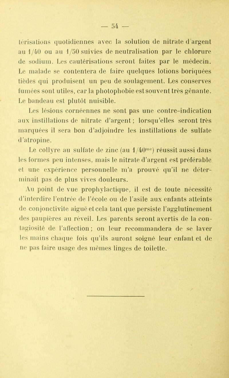 I < * ri sa Lions quotidiennes avec la solution de nitrate d'argent au 1/40 ou au i/50 suivies de neutralisation par le chlorure de sodium. Les cautérisations seront faites par le médecin. Le malade se contentera de faire quelques lotions boriquées tièdes qui produisent un peu de soulagement. Les conserves fumées sont utiles, car la photophobie est souvent très gênante. Le bandeau est plutôt nuisible. Les lésions cornéennes ne sont pas une contre-indication aux instillations de nitrate d'argent; lorsqu'elles seront très marquées il sera bon d'adjoindre les instillations de sulfate d'atropine. Le collyre au sulfate de zinc (au l/40me) réussit aussi dans les formes peu intenses, mais le nitrate d'argent est préférable el une expérience personnelle m'a prouvé qu'il ne déter- minait pas de plus vives douleurs. Au point de vue prophylactique, il est de toute nécessité d'interdire l'entrée de l'école ou de l'asile aux enfants atteints de conjonctivite aiguë et cela tant que persiste l'agglutinemeot des paupières au réveil. Les parents seront avertis de la con- tagiosité de l'affection; on leur recommandera de se laver les mains chaque fois qu'ils auront soigné leur enfant et de ne pas faire usage des mêmes linges de toilette.