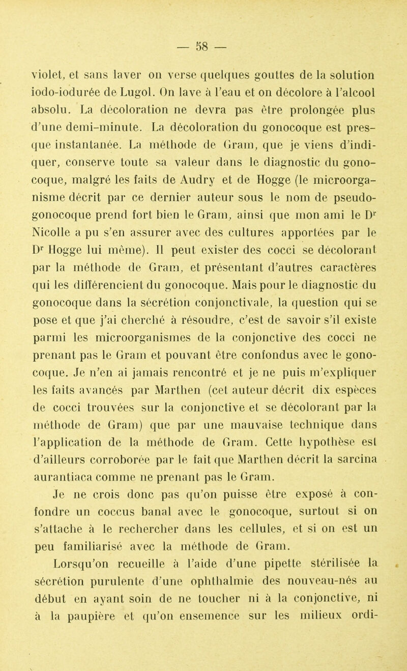 violet, et sans laver on verse quelques gouttes de la solution iodo-iodurée de Lugol. On lave à l'eau et on décolore à l'alcool absolu. La décoloration ne devra pas être prolongée plus d'une demi-minute. La décoloration du gonocoque est pres- que instantanée. La méthode de Gram, que je viens d'indi- quer, conserve toute sa valeur dans le diagnostic du gono- coque, malgré les faits de Audry et de Hogge (le microorga- nisme décrit par ce dernier auteur sous le nom de pseudo- gonocoque prend fort bien le Gram, ainsi que mon ami le Dr Nicolle a pu s'en assurer avec des cultures apportées par le Dr Hogge lui même). Il peut exister des cocci se décolorant par la méthode de Gram, et présentant d'autres caractères qui les différencient du gonocoque. Mais pour le diagnostic du gonocoque dans la sécrétion conjonctivale, la question qui se pose et que j'ai cherché à résoudre, c'est de savoir s'il existe parmi les microorganismes de la conjonctive des cocci ne prenant pas le Gram et pouvant être confondus avec le gono- coque. Je n'en ai jamais rencontré et je ne puis m'expliquer les faits avancés par Marthen (cet auteur décrit dix espèces de cocci trouvées sur la conjonctive et se décolorant par la méthode de Gram) que par une mauvaise technique dans l'application de la méthode de Gram. Cette hypothèse est d'ailleurs corroborée par le fait que Marthen décrit la sarcina aurantiaca comme ne prenant pas le Gram. Je ne crois donc pas qu'on puisse être exposé à con- fondre un coccus banal avec le gonocoque, surtout si on s'attache à le rechercher dans les cellules, et si on est un peu familiarisé avec la méthode de Gram. Lorsqu'on recueille à l'aide d'une pipette stérilisée La sécrétion purulente d'une ophthalmie des nouveau-nés au début en ayant soin de ne toucher ni à la conjonctive, ni à la paupière et qu'on ensemence sur les milieux ordi-