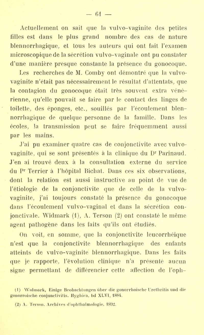 Actuellement on sait que la vulvo-vaginite des petites filles est dans le plus grand nombre des cas de nature blennorrhagique, et tous les auteurs qui ont fait l'examen microscopique de la sécrétion vulvo-vaginale ont pu constater d'une manière presque constante la présence du gonocoque. Les recherches de M. Comby ont démontré que la vulvo- vaginite n'était pas nécessairement le résultat d'attentats, que la contagion du gonocoque était très souvent extra véné- rienne, qu'elle pouvait se faire par le contact des linges de toilette, des éponges, etc., souillés par l'écoulement blen- norrhagique de quelque personne de la famille. Dans les écoles, la transmission peut se faire fréquemment aussi par les mains. J'ai pu examiner quatre cas de conjonctivite avec vulvo- vaginite, qui se sont présentés à la clinique du Dr Parinaud. J'en ai trouvé deux à la consultation externe du service du Pr Terrier à l'hôpital Bichat. Dans ces six observations, dont la relation est aussi instructive au point de vue de l'étiologie de la conjonctivite que de celle de la vulvo- vaginite, j'ai toujours constaté la présence du gonocoque dans l'écoulemenl vulvo-vaginal et dans la sécrétion con- jonctivale. Widmark (1), A. Terson (2) ont constaté le même agent pathogène dans les faits qu'ils ont étudiés. On voit, en somme, que la conjonctivite leucorrhéique n'est que la conjonctivite blennorrhagique des enfants atteints de vulvo-vaginite blennorrhagique. Dans les faits que je rapporte, l'évolution clinique n'a présenté aucun signe permettant de différencier cette affection de l'oph- (1) Widmark, Einige Beobaehtungen liber die gonorrhoische Urethritis und die gonorroische conjunctivilis. Hyghiea, bd XLVI, 1884. (2) A. Terson. Archives d'opbtbalmologie, 1892.