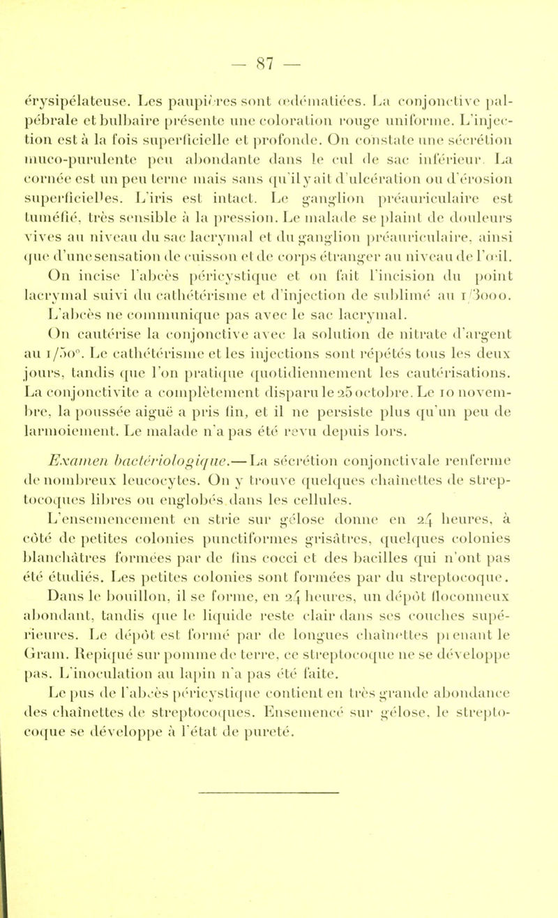 érysipélateuse. Les paupières sont œdématiées. La conjonctive pal- pébrale et bulbaire présente une coloration rouge uniforme. L'injec- tion esta la t'ois superficielle et profonde. On constate une sécrétion muco-purulente peu abondante dans le cul de sac inférieur, La cornée est un peu terne mais sans qu'ilyait d'ulcération on d'érosion superficielles. L'iris est intact. Le ganglion préauriculaire est tuméfié, très sensible à la pression. Le malade se plaint de douleurs vives au niveau du sac lacrymal et du ganglion préauriculaire, ainsi que d'une sensation de cuisson et de corps étranger au niveau de l'œil. On incise l'abcès péricystique et on fait l'incision du point lacrymal suivi du cathétérisme et d'injection de sublimé au i/3ooo. L'abcès ne communique pas avec le sac lacrymal. On cautérise la conjonctive avec la solution de nitrate d'argent au i/5o°. Le cathétérisme et les injections sont répétés tous les deux jours, tandis que l'on pratique quotidiennement les cautérisations. La conjonctivite a complètement disparu le 25 octobre. Le 10 novem- bre, la poussée aiguë a pris lin, et il ne persiste plus qu'un peu de larmoiement. Le malade n'a pas été revu depuis lors. Examen bactériologique.—La sécrétion conjonctivale renferme de nombreux leucocytes. On y trouve quelques chaînettes de strep- tocoques libres ou englobés dans les cellules. L'ensemencement en strie sur gélose donne en 24 heures, à côté de petites colonies punctiformes grisâtres, quelques colonies blanchâtres formées par de fins cocci et des bacilles qui n'ont pas été étudiés. Les petites colonies sont formées par du streptocoque. Dans le bouillon, il se forme, en 24 heures, un dépôt floconneux abondant, tandis que le liquide reste clair dans ses couches supé- rieures. Le dépôt est formé par de longues chaînettes prenant le Grain. Repiqué sur pomme de terre, ce streptocoque ne se développe pas. L'inoculation au lapin n'a pas été faite. Le pus de l'abcès péricystique contient en très grande abondance des chaînettes de streptocoques. Ensemencé sur gélose, le strepto- coque se développe à l'état de pureté.