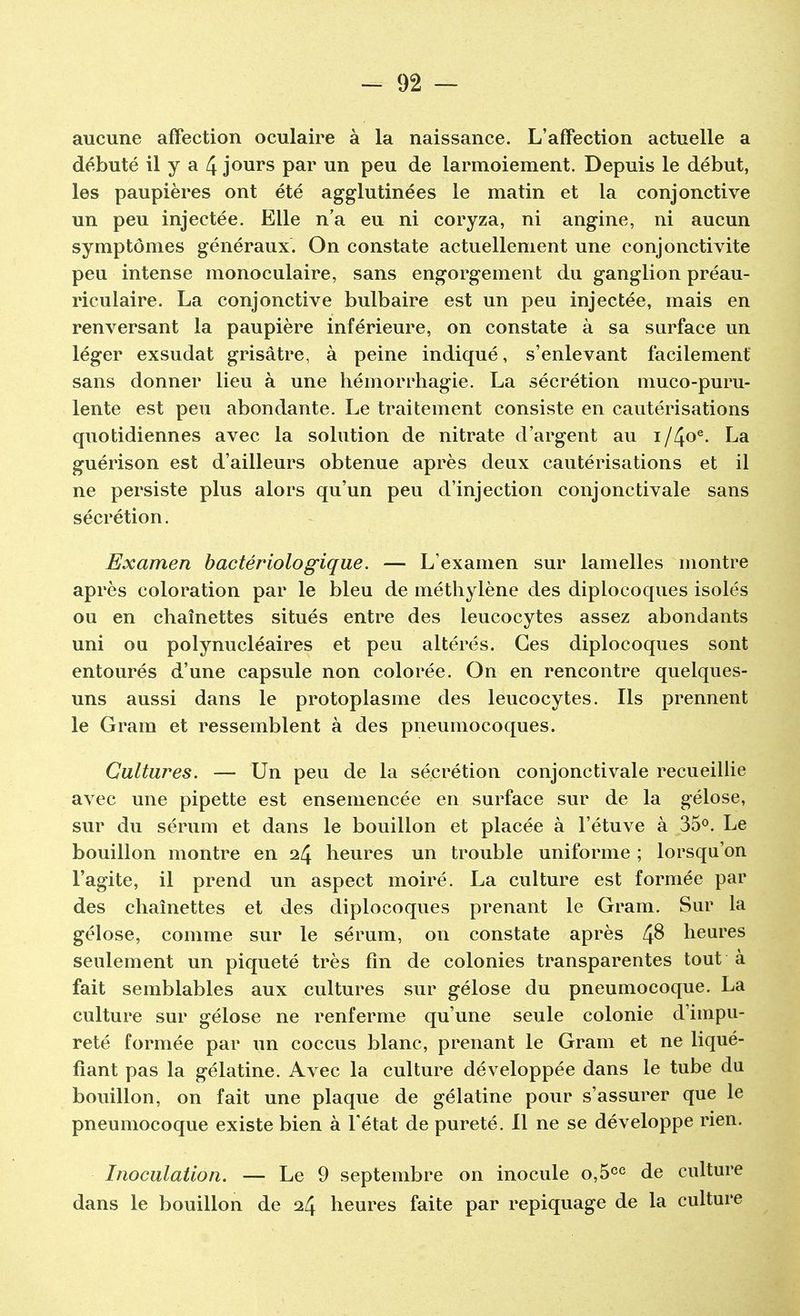 aucune affection oculaire à la naissance. L'affection actuelle a débuté il y a 4 jours par un peu de larmoiement. Depuis le début, les paupières ont été agglutinées le matin et la conjonctive un peu injectée. Elle n'a eu ni coryza, ni angine, ni aucun symptômes généraux. On constate actuellement une conjonctivite peu intense monoculaire, sans engorgement du ganglion préau- riculaire. La conjonctive bulbaire est un peu injectée, mais en renversant la paupière inférieure, on constate à sa surface un léger exsudât grisâtre, à peine indiqué, s'enlevant facilement sans donner lieu à une hémorrhagie. La sécrétion muco-puru- lente est peu abondante. Le traitement consiste en cautérisations quotidiennes avec la solution de nitrate d'argent au i/4oe- La guérison est d'ailleurs obtenue après deux cautérisations et il ne persiste plus alors qu'un peu d'injection conjonctivale sans sécrétion. Examen bactériologique. — L'examen sur lamelles montre après coloration par le bleu de méthylène des diplocoques isolés ou en chaînettes situés entre des leucocytes assez abondants uni ou polynucléaires et peu altérés. Ces diplocoques sont entourés d'une capsule non colorée. On en rencontre quelques- uns aussi dans le protoplasme des leucocytes. Ils prennent le Gram et ressemblent à des pneumocoques. Cultures. — Un peu de la sécrétion conjonctivale recueillie avec une pipette est ensemencée en surface sur de la gélose, sur du sérum et dans le bouillon et placée à l'étuve à 35°. Le bouillon montre en 24 heures un trouble uniforme ; lorsqu'on l'agite, il prend un aspect moiré. La culture est formée par des chaînettes et des diplocoques prenant le Gram. Sur la gélose, comme sur le sérum, on constate après 4$ heures seulement un piqueté très fin de colonies transparentes tout à fait semblables aux cultures sur gélose du pneumocoque. La culture sur gélose ne renferme qu'une seule colonie d'impu- reté formée par un coccus blanc, prenant le Gram et ne liqué- fiant pas la gélatine. Avec la culture développée dans le tube du bouillon, on fait une plaque de gélatine pour s'assurer que le pneumocoque existe bien à l'état de pureté. Il ne se développe rien. Inoculation. — Le 9 septembre on inocule o,5cc de culture dans le bouillon de 24 heures faite par repiquage de la culture