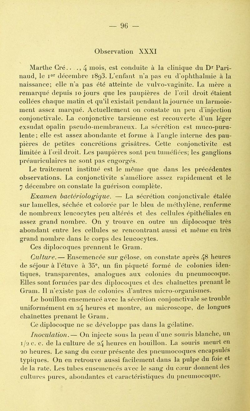 Observation XXXI Marthe Cré.. ., 4 mois, est conduite à la clinique du Dr Pari- naud, le Ier décembre 1893. L'enfant n'a pas eu d'ophthalmie à la naissance; elle n'a pas été atteinte de vulvo-vaginite. La mère a remarqué depuis 10 jours que les paupières de l'œil droit étaient collées chaque matin et qu'il existait pendant la journée un larmoie- ment assez marqué. Actuellement on constate un peu d'injection conjonctivale. La conjonctive tarsienne est recouverte d'un léger exsudât opalin pseudo-membraneux. La sécrétion est muco-puru- lente ; elle est assez abondante et forme à l'angle interne des pau- pières de petites concrétions grisâtres. Cette conjonctivite est limitée à l'œil droit. Les paupières sont peu tuméfiées; les ganglions préauriculaires ne sont pas engorgés. Le traitement institué est le même que dans les précédentes observations. La conjonctivite s'améliore assez rapidement et le 7 décembre on constate laguérison complète. Examen bactériologique. — La sécrétion conjonctivale étalée sur lamelles, séchée et colorée par le bleu de méthylène, renferme de nombreux leucocytes peu altérés et des cellules épithéliales en assez grand nombre. On y trouve en outre un diplocoque très abondant entre les cellules se rencontrant aussi et même en très grand nombre dans le corps des leucocytes. Ces diplocoques prennent le Gram. Culture.— Ensemencée sur gélose, on constate après Z}8 heures de séjour à l'étuve à 35°, un fin piqueté formé de colonies iden- tiques, transparentes, analogues aux colonies du pneumocoque. Elles sont formées par des diplocoques et des chaînettes prenant le Gram. Il n'existe pas de colonies d'autres micro-organismes. Le bouillon ensemencé avec la sécrétion conjonctivale se trouble uniformément en 24 heures et montre, au microscope, de longues chaînettes prenant le Grain. Ce diplocoque ne se développe pas dans la gélatine. Inoculation.— On injecte sous la peau d'une souris blanche, un 1/2 c. c. de la culture de 24 heures en bouillon. La souris meurt en 20 heures. Le sang du cœur présente des pneumocoques encapsulés typiques. On en retrouve aussi facilement dans la pulpe du foie et de la rate. Les tubes ensemencés avec le sang du cœur donnent des cultures pures, abondantes et caractéristiques du pneumocoque.