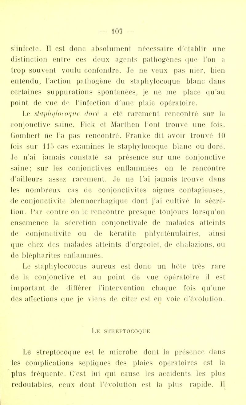 — 107 - s'infecte. Tl est donc absolument nécessaire d'établir une distinction entre ces deux agents pathogènes que Ton a trop souvenl voulu confondre. Je ne veux pas nier, bien entendu, L'action pathogène du staphylocoque blanc dans certaines suppurai ions spontanées, je ne me place qu'au point de vue de L'infection d'une plaie opératoire. Le staphylocoque doré a été rarement rencontré sur La conjonctive saine. Fick et Marthen l'onl trouvé une fois. Gomberl ne L'a pas rencontré. Franke dit avoir trouvé 10 lois sur 115 cas examinés Le staphylocoque blanc ou doré. Je n'ai jamais constaté sa présence sur une conjonctive saine; sur les conjonctives enflammées on Le rencontre d'ailleurs assez rarement, .le ne l'ai jamais trouvé dans les nombreux cas de conjonctivites aiguës contagieuses, de conjonctivite blennorrhagique dont j'ai cultive la sécré- tion. Par contre on Le rencontre presque toujours lorsqu'on ensemence La sécrétion conjonctivale de malades atteints de conjonctivite ou de kératite phlycténulaires, ainsi que chez des malades atteints d'orgeolet, de chalazions, ou de blépharites enflammés. Le staphylococcus aureus est donc un hôte très rare de la conjonctive et au point de vue opératoire il est important de différer l'intervention chaque fois qu'une des affections que je viens de citer est en voie d'évolution. Le streptocoque Le streptocoque est le microbe dont la présence dans les complications septiques des plaies opératoires est la plus fréquente. C'est lui qui cause les accidents les plus