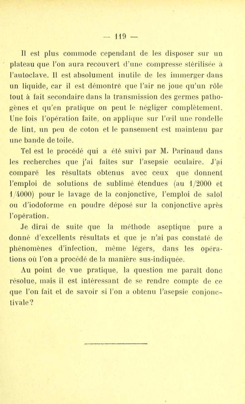 Il est plus commode cependant de les disposer sur un plateau que Ton aura recouvert d'une compresse stérilisée à l'autoclave. Il est absolument inutile de les immerger dans un liquide, car il est démontré que l'air ne joue qu'un rôle tout à fait secondaire dans la transmission des germes patho- gènes et qu'en pratique on peut le négliger complètement. Une fois l'opération faite, on applique sur l'œil une rondelle de lint, un peu de coton et le pansement est maintenu par une bande de toile. Tel est le procédé qui a été suivi par M. Parinaud dans les recherches que j'ai faites sur l'asepsie oculaire. J'ai comparé les résultats obtenus avec ceux que donnent l'emploi de solutions de sublimé étendues (au 1/2000 et 1/4000) pour le lavage de la conjonctive, l'emploi de salol ou d'iodoforme en poudre déposé sur la conjonctive après l'opération. Je dirai de suite que la méthode aseptique pure a donné d'excellents résultats et que je n'ai pas constaté de phénomènes d'infection, même légers, dans les opéra- tions où l'on a procédé de la manière sus-indiquée. Au point de vue pratique, la question me paraît donc résolue, mais il est intéressant de se rendre compte de ce que l'on fait et de savoir si l'on a obtenu l'asepsie conjonc- tivale?