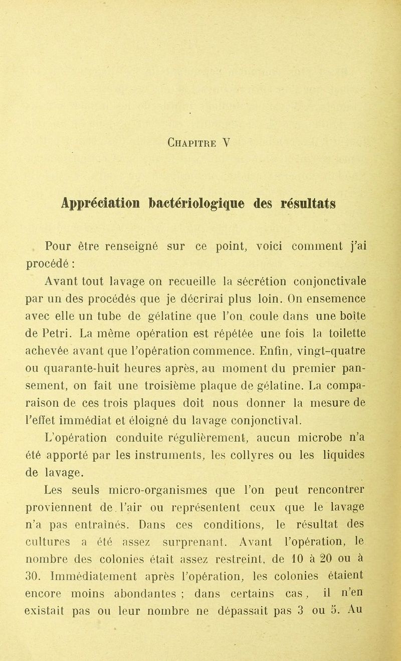 Appréciation bactériologique des résultats Pour être renseigné sur ce point, voici comment j'ai procédé : Avant tout lavage on recueille la sécrétion conjonctivale par un des procédés que je décrirai plus loin. On ensemence avec elle un tube de gélatine que Ton coule dans une boîte de Pétri. La même opération est répétée une fois la toilette achevée avant que l'opération commence. Enfin, vingt-quatre ou quarante-huit heures après, au moment du premier pan- sement, on fait une troisième plaque de gélatine. La compa- raison de ces trois plaques doit nous donner la mesure de l'effet immédiat et éloigné du lavage conjonctival. L'opération conduite régulièrement, aucun microbe n'a été apporté par les instruments, les collyres ou les liquides de lavage. Les seuls micro-organismes que l'on peut rencontrer proviennent de. l'air ou représentent ceux que le lavage n'a pas entraînés. Dans ces conditions, le résultat des cultures a été assez surprenant. Avant l'opération, le nombre des colonies était assez restreint, de 10 à 20 ou à 30. Immédiatement après l'opération, les colonies étaient encore moins abondantes ; dans certains cas, il n'en existait pas ou leur nombre ne dépassait pas 3 ou 5. Au