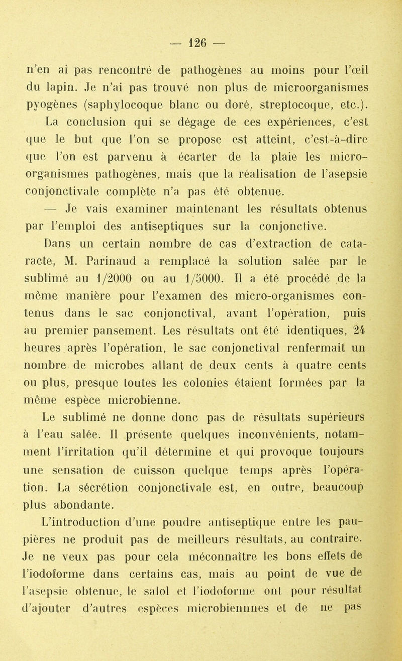n'en ai pas rencontré de pathogènes au moins pour l'œil du lapin. Je n'ai pas trouvé non plus de microorganismes pyogènes (saphylocoque blanc ou doré, streptocoque, etc.). La conclusion qui se dégage de ces expériences, c'est que le but que l'on se propose est atteint, c'est-à-dire que l'on est parvenu à écarter de la plaie les micro- organismes pathogènes, mais que la réalisation de l'asepsie conjonctivale complète n'a pas été obtenue. — Je vais examiner maintenant les résultats obtenus par l'emploi des antiseptiques sur la conjonctive. Dans un certain nombre de cas d'extraction de cata- racte, M. Parinaud a remplacé la solution salée par le sublimé au J /2000 ou au 1/5000. Il a été procédé de la même manière pour l'examen des micro-organismes con- tenus dans le sac conjonctival, avant l'opération, puis au premier pansement. Les résultats ont été identiques, 24 heures après l'opération, le sac conjonctival renfermait un nombre de microbes allant de deux cents à quatre cents ou plus, presque toutes les colonies étaient formées par la même espèce microbienne. Le sublimé ne donne donc pas de résultats supérieurs à l'eau salée. Il présente quelques inconvénients, notam- ment l'irritation qu'il détermine et qui provoque toujours une sensation de cuisson quelque temps après l'opéra- tion. La sécrétion conjonctivale est, en outre, beaucoup plus abondante. L'introduction d'une poudre antiseptique entre les pau- pières ne produit pas de meilleurs résultats, au contraire. Je ne veux pas pour cela méconnaître les bons effets de l'iodoforme dans certains cas, mais au point de vue de l'asepsie obtenue, le salol et l'iodoforme ont pour résultat d'ajouter d'autres espèces microbiennnes et de ne pas