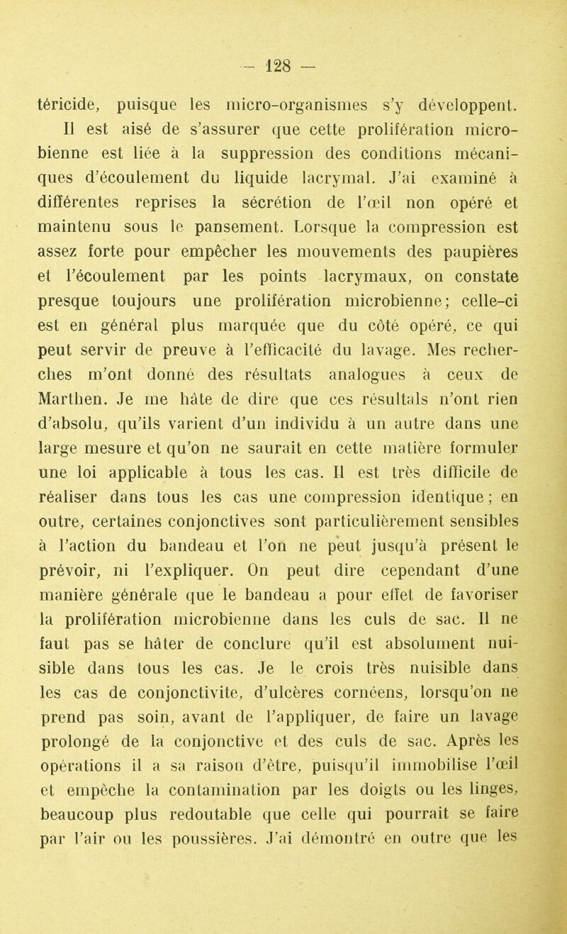 téricide, puisque les micro-organismes s'y développent. Il est aisé de s'assurer que cette prolifération micro- bienne est liée à la suppression des conditions mécani- ques d'écoulement du liquide lacrymal. J'ai examiné à différentes reprises la sécrétion de l'œil non opéré et maintenu sous le pansement. Lorsque la compression est assez forte pour empêcher les mouvements des paupières et l'écoulement par les points lacrymaux, on constate presque toujours une prolifération microbienne; celle-ci est en général plus marquée que du côté opéré, ce qui peut servir de preuve à l'efficacité du lavage. Mes recher- ches m'ont donné des résultats analogues à ceux de Marthen. Je me hâte de dire que ces résultais n'ont rien d'absolu, qu'ils varient d'un individu à un autre dans une large mesure et qu'on ne saurait en cette matière formuler une loi applicable à tous les cas. Il est très difficile de réaliser dans tous les cas une compression identique ; en outre, certaines conjonctives sont particulièrement sensibles à l'action du bandeau et l'on ne peut jusqu'à présent le prévoir, ni l'expliquer. On peut dire cependant d'une manière générale que le bandeau a pour effet de favoriser la prolifération microbienne dans les culs de sac. Il ne faut pas se hâter de conclure qu'il est absolument nui- sible dans tous les cas. Je le crois très nuisible dans les cas de conjonctivite, d'ulcères cornéens, lorsqu'on ne prend pas soin, avant de l'appliquer, de faire un lavage prolongé de la conjonctive et des culs de sac. Après les opérations il a sa raison d'être, puisqu'il immobilise l'œil et empêche la contamination par les doigts ou les linges, beaucoup plus redoutable que celle qui pourrait se faire par l'air ou les poussières. J'ai démontré en outre que les