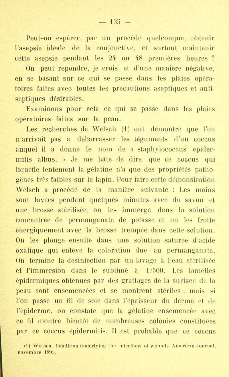 Peut-on espérer, par un procédé quelconque, obtenir l'asepsie idéale de la conjonctive, et surtout maintenir cette asepsie pendant les 24 ou 48 premières heures ? On peut répondre, je crois, et d'une manière négative, en se basant sur ce qui se passe dans les plaies opéra- toires faites avec toutes les précautions aseptiques et anti- septiques désirables. Examinons pour cela ce qui se passe dans les plaies opératoires faites sur la peau. Les recherches de Welsch (1) ont démontré que Ton n'arrivait pas à débarrasser les téguments d'un coccus auquel il a donné le nom de « staphylococcus epider- mitis albus. » Je me hâte de dire que ce coccus qui liquéfie lentement la gélatine n'a que des propriétés patho- gènes très faibles sur le lapin. Pour faire cette démonstration Welsch a procédé de la manière suivante : Les mains sont lavées pendant quelques minutes avec du savon et une brosse stérilisée, on les immerge dans la solution concentrée de permanganate de potasse et on les frotte énergiquement avec la brosse trempée dans cette solution. On les plonge ensuite dans une solution saturée d'acide oxalique qui enlève la coloration due au permanganate. On termine la désinfection par un lavage à l'eau stérilisée et l'immersion dans le sublimé à 1/500. Les lamelles épidermiques obtenues par des grattages de la surface de la peau sont ensemencées et se montrent stériles ; mais si l'on passe un fil de soie dans l'épaisseur du derme et de 1'épiderme, on constate que la gélatine ensemencée avec ce fil montre bientôt de nombreuses colonies constituées par ce coccus épidermitis. Il est probable que ce coccus (1) Welsch. Condition underlying the infecfions of wonnds Ameriein Journal, novembre 1891.