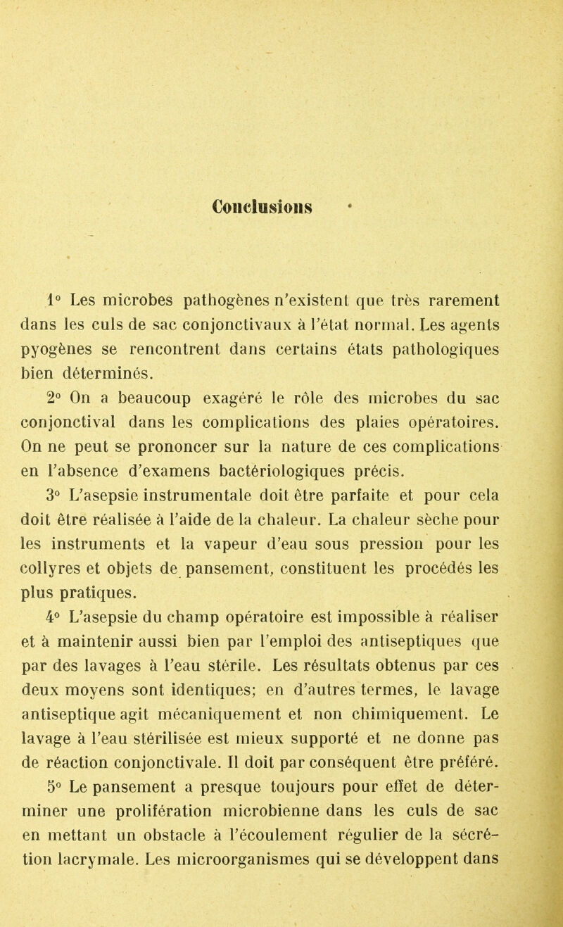Conclusions 1° Les microbes pathogènes n'existent que très rarement dans les culs de sac conjonctivaux à l'état normal. Les agents pyogènes se rencontrent dans certains états pathologiques bien déterminés. 2° On a beaucoup exagéré le rôle des microbes du sac conjonctival dans les complications des plaies opératoires. On ne peut se prononcer sur la nature de ces complications en l'absence d'examens bactériologiques précis. 3° L'asepsie instrumentale doit être parfaite et pour cela doit être réalisée à l'aide de la chaleur. La chaleur sèche pour les instruments et la vapeur d'eau sous pression pour les collyres et objets de pansement, constituent les procédés les plus pratiques. 4° L'asepsie du champ opératoire est impossible à réaliser et à maintenir aussi bien par l'emploi des antiseptiques que par des lavages à l'eau stérile. Les résultats obtenus par ces deux moyens sont identiques; en d'autres termes, le lavage antiseptique agit mécaniquement et non chimiquement. Le lavage à l'eau stérilisée est mieux supporté et ne donne pas de réaction conjonctivale. Il doit par conséquent être préféré. 5° Le pansement a presque toujours pour effet de déter- miner une prolifération microbienne dans les culs de sac en mettant un obstacle à l'écoulement régulier de la sécré- tion lacrymale. Les microorganismes qui se développent dans