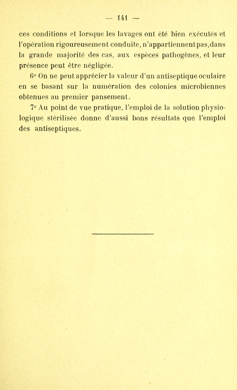 ces conditions et lorsque les lavages ont été bien exécutés et l'opération rigoureusement conduite, n'appartiennentpas,dans la grande majorité des cas, aux espèces pathogènes, et leur présence peut être négligée. 6° On ne peut apprécier la valeur d'un antiseptique oculaire en se basant sur la numération des colonies microbiennes obtenues au premier pansement. 7° Au point de vue pratique, l'emploi de la solution physio- logique stérilisée donne d'aussi bons résultats que l'emploi des antiseptiques.