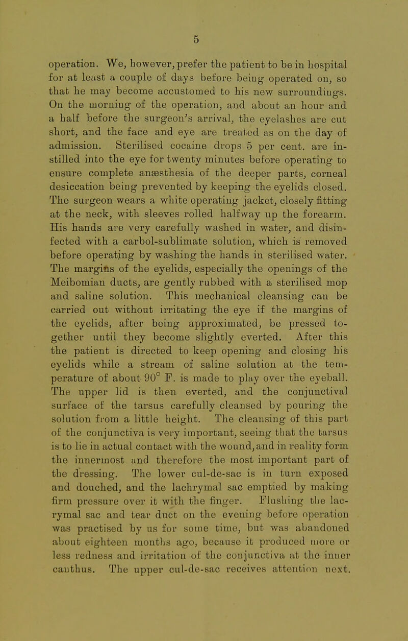 operation. We, however,prefer the patient to be in hospital for at least a couple of days before being operated on, so that he may become accustomed to his new surroundings. On the morning of the operation, and about au hour and a half before the surgeon's arrival, the eyelashes are cut short, and the face and eye are treated as on the day of admission. Sterilised cocaine drops 5 per cent, are in- stilled into the eye for twenty minutes before operating to ensure complete anassthesia of the deeper parts, corneal desiccation being prevented by keeping the eyelids closed. The surgeon wears a white operating jacket, closely fitting at the neck, with sleeves rolled halfway up the forearm. His hands are very carefully washed in water, and disiu- fected with a carbol-sublimate solution, which is removed before operating by washing the hands in sterilised water. The margins of the eyelids, especially the openings of the Meibomian ducts, are gently rubbed with a sterilised mop and saline solution. This mechanical cleansing can be carried out without irritating the eye if the margins of the eyelids, after being approximated, be pressed to- gether until they become slightly evei'ted. After this the patient is directed to keep opening and closing his eyelids while a stream of saline solution at the tem- perature of about 90° F. is made to play over the eyeball. The upper lid is then everted, and the conjunctival surface of the tarsus carefully cleansed by pouring the solution from a little height. The cleansing of this part of the conjunctiva is very important, seeing that the tarsus is to lie in actual contact with the wound, and in reality form the innermost and therefore the most important part of the dressiug. The lower cul-de-sac is in turn exposed and douched, and the lachrymal sac emptied by making firm pressure over it with the finger. Flushing the lac- rymal sac and tear duct on the evening before operation was practised by us for some time, but was abandoned about eighteen months ago, because it produced more or less redness and irritation of the conjunctiva at the inner cauthus. The upper cul-de-sac receives attention next.