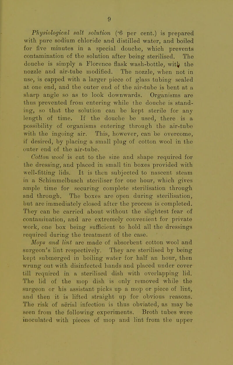 Physiological salt solution (6 per cent.) is prepared with pure sodium chloride and distilled water, and boiled for five minutes in a special douche, which prevents contamination of the solution after being sterilised. The douche is simply a Florence flask wash-bottle, with the nozzle and air-tube modified. The nozzle, when not in use, is capped with a larger piece of glass tubing sealed at one end, and the outer end of the air-tube is bent at a sharp angle so as to look downwards. Organisms are thus prevented from entering while the douche is stand- ing, so that the solution can be kept sterile for any length of time. If the douche be used, there is a possibility of organisms entering through the air-tube with the ingoing air. This, however, can be overcome, if desired, by placing a small plug of cotton wool in the outer end of the air-tube. Cotton wool is cut to the size and shape required for the dressing, and placed in small tin boxes provided with well-fitting lids. It is then subjected to nascent steam in a Schimmelbusch steriliser for one hour, which gives ample time for securing complete sterilisation through and through. The boxes are open during sterilisation, but are immediately closed after the process is completed. They can be carried about without the slightest fear of contamination, and are extremely convenient for private work, one box being sufficient to hold all the dressings required during the treatment of the case. Mops and lint are made of absorbent cotton wool and surgeon's lint respectively. They are sterilised by being kept submerged in boiling water for half an hour, then wrung out with disinfected hands and placed under cover till required in a sterilised dish with overlapping lid. The lid of the mop dish is only removed while the surgeon or his assistant picks up a mop or piece of lint, and then it is lifted straight up for obvious reasons. The risk of aerial infection is thus obviated, as may be seen from the following experiments. Broth tubes were inoculated with pieces of mop and lint from the upper