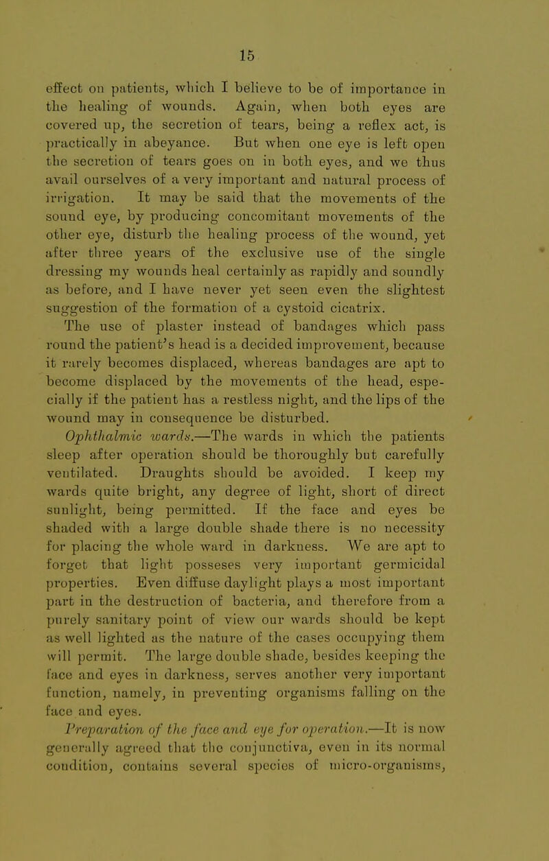 effect on patients, which I believe to be of importance in the healing oi' wounds. Again, when both eyes are covered up, the secretion of tears, being a reflex act, is practically in abeyance. But when one eye is left open the secretion of tears goes on in both eyes, and we thus avail ourselves of a very important and natural process of irrigation. It may be said that the movements of the sound eye, by producing concomitant movements of the other eye, disturb the healing process of the wound, yet after three years of the exclusive use of the single dressing my wounds heal certainly as rapidly and soundly as before, and I have never yet seen even the slightest suggestion of the formation of a cystoid cicatrix. The use of plaster instead of bandages which pass round the patient's head is a decided improvement, because it rarely becomes displaced, whereas bandages are apt to become displaced by the movements of the head, espe- cially if the patient has a restless night, and the lips of the wound may in consequence be disturbed. Ophthalmic wards.—The wards in which the patients sleep after operation should be thoroughly but carefully ventilated. Draughts should be avoided. I keep my wards quite bright, any degree of light, short of direct sunlight, being permitted. If the face and eyes be shaded with a large double shade there is no necessity for placing the whole ward in darkness. We are apt to forget that light posseses very important germicidal properties. Even diffuse daylight plays a most important part in the destruction of bacteria, and therefore from a purely sanitary point of view our wards should be kept as well lighted as the nature of the cases occupying them will permit. The large double shade, besides keeping the face and eyes in darkness, serves another very important function, namely, in preventing organisms falling on the face and eyes. Preparation of the face and eye for operation.—It is now generally agreed that the conjunctiva, even in its normal coudition, contains several species of micro-organisms,