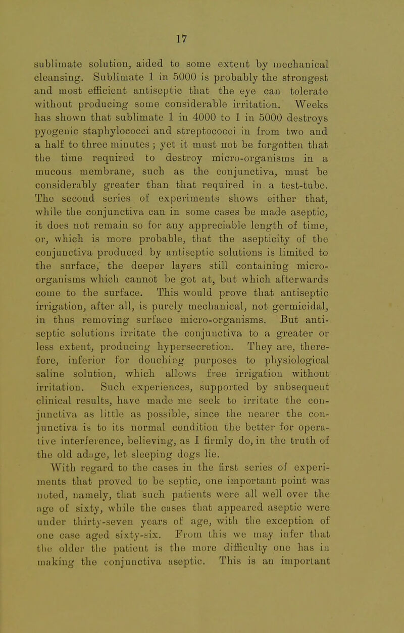 sublimate solution, aided to some extent by mechanical cleansiug. Sublimate 1 in 5000 is probably the strongest and most efficient antiseptic that the eye can tolerate without producing some considerable irritation. Weeks has shown that sublimate 1 in 4000 to 1 in 5000 destroys pyogenic staphylococci and streptococci in from two and a half to three minutes; yet it must not be forgotten that the time required to destroy micro-organisms in a mucous membrane, such as the conjunctiva, must be considerably greater than that required in a test-tube. The second series of experiments shows either that, while the conjunctiva can in some cases be made aseptic, it does not remain so for any appreciable length of time, or, which is more probable, that the asepticity of the conjunctiva produced by antiseptic solutions is limited to the surface, the deeper layers still containing micro- organisms which cannot be got at, but which afterwards come to the surface. This would prove that antiseptic irrigation, after all, is purely mechanical, not germicidal, in thus removing surface micro-orgauisms. But anti- septic solutions irritate the conjunctiva to a greater or less extent, producing hypersecretion. They are, there- fore, inferior for douchiug purposes to physiological saline solution, which allows free irrigation without irritatiou. Such experiences, supported by subsequent clinical results, have made me seek to irritate the con- junctiva as little as possible, since the nearer the con- junctiva is to its normal condition the better for opera- live interference, believing, as I firmly do, in the truth of the old ad;ige, let sleeping dogs lie. With regard to the cases in the first series of experi- ments that proved to be septic, one important point was noted, namely, that such patients were all well over the age of sixty, while the cuses that appeared aseptic were under thirty-seven years of age, with the exception of one case aged sixty-six. From this we may infer that the older the patient is the more difficulty one has in making the conjunctiva aseptic. This is au important