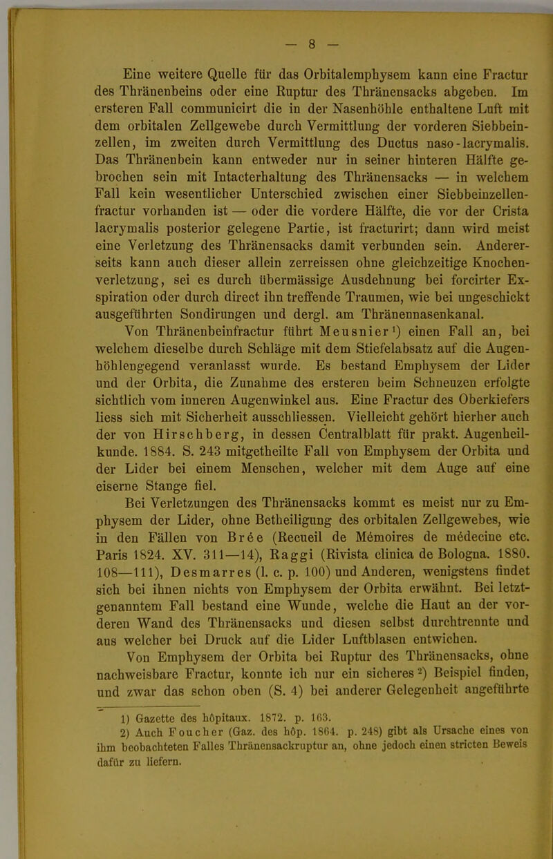 Eine weitere Quelle für das Orbitalemphysem kann eine Fractur des Thränenbeins oder eine Ruptur des Thränensacks abgeben. Im ersteren Fall communicirt die in der Nasenhöhle enthaltene Luft mit dem orbitalen Zellgewebe durch Vermittlung der vorderen Siebbein- zellen, im zweiten durch Vermittlung des Ductus naso-lacrymalis. Das Thränenbein kann entweder nur in seiner hinteren Hälfte ge- brochen sein mit Intacterhaltung des Thränensacks — in welchem Fall kein wesentlicher Unterschied zwischen einer Siebbeinzellen- fractur vorhanden ist — oder die vordere Hälfte, die vor der Crista lacrymalis posterior gelegene Partie, ist fracturirt; dann wird meist eine Verletzung des Thränensacks damit verbunden sein. Anderer- seits kann auch dieser allein zerreissen ohne gleichzeitige Knochen- verletzung, sei es durch übermässige Ausdehnung bei forcirter Ex- spiration oder durch direct ihn treffende Traumen, wie bei ungeschickt ausgeführten Sondirungen und dergl. am Thränennasenkanal. Von Thränenbeinfractur führt Meusnier1) einen Fall an, bei welchem dieselbe durch Schläge mit dem Stiefelabsatz auf die Augen- höhlengegend veranlasst wurde. Es bestand Emphysem der Lider und der Orbita, die Zunahme des ersteren beim Schneuzen erfolgte sichtlich vom inneren Augenwinkel aus. Eine Fractur des Oberkiefers Hess sich mit Sicherheit ausschliessen. Vielleicht gehört hierher auch der von Hirschberg, in dessen Centralblatt für prakt. Augenheil- kunde. 1884. S. 243 mitgetheilte Fall von Emphysem der Orbita und der Lider bei einem Menschen, welcher mit dem Auge auf eine eiserne Stange fiel. Bei Verletzungen des Thränensacks kommt es meist nur zu Em- physem der Lider, ohne Betheiligung des orbitalen Zellgewebes, wie in den Fällen von Br6e (Recueil de Memoires de medecine etc. Paris 1824. XV. 311—14), Raggi (Rivista clinica de Bologna. 1880. 108—111), Desmarres(l. c. p. 100) und Anderen, wenigstens findet sich bei ihnen nichts von Emphysem der Orbita erwähnt. Bei letzt- genanntem Fall bestand eine Wunde, welche die Haut an der vor- deren Wand des Thränensacks und diesen selbst durchtrennte und aus welcher bei Druck auf die Lider Luftblasen entwichen. Von Emphysem der Orbita bei Ruptur des Thränensacks, ohne nachweisbare Fractur, konnte ich nur ein sicheres 2) Beispiel finden, und zwar das schon oben (S. 4) bei anderer Gelegenheit angeführte 1) Gazette des höpitaux. 1872. p. 163. 2) Auch Foucher (Gaz. des höp. 1864. p. 248) gibt als Ursache eines von ihm beobachteten Falles Thränensackruptur an, ohne jedoch einen stricten Beweis dafür zu liefern.