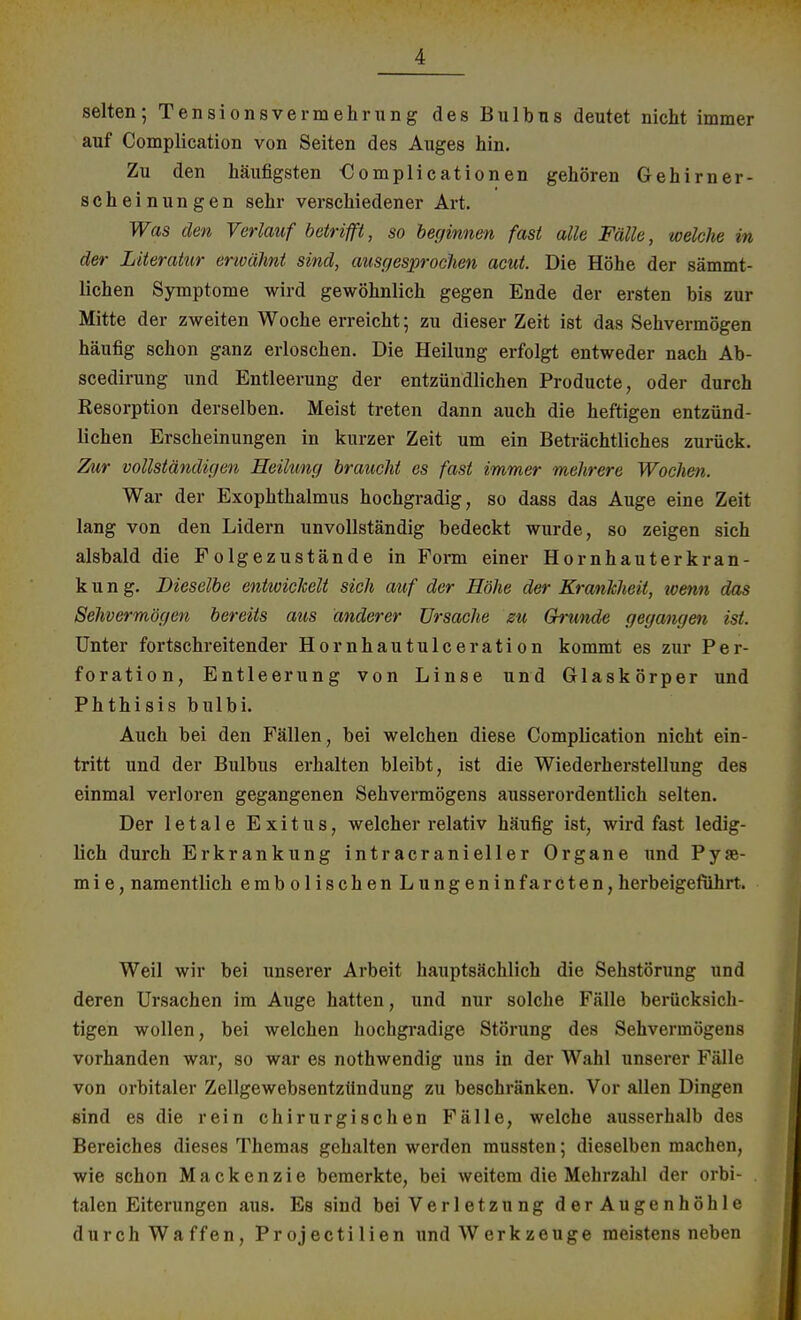 selten; Tensionsvermehrung des Bulbus deutet nicht immer auf Complication von Seiten des Auges hin. Zu den häufigsten €omplicationen gehören Gehirner- scheinungen sehr verschiedener Art. Was den Verlauf betrifft, so beginnen fast alle Fälle, welche in der Literatur erwähnt sind, ausgesprochen acut. Die Höhe der sämmt- lichen Symptome wird gewöhnlich gegen Ende der ersten bis zur Mitte der zweiten Woche erreicht; zu dieser Zeit ist das Sehvermögen häufig schon ganz erloschen. Die Heilung erfolgt entweder nach Ab- scedirung und Entleerung der entzündlichen Producte, oder durch Resorption derselben. Meist treten dann auch die heftigen entzünd- lichen Erscheinungen in kurzer Zeit um ein Beträchtliches zurück. Zur vollständigen Heilung braucht es fast immer mehrere Wochen. War der Exophthalmus hochgradig, so dass das Auge eine Zeit lang von den Lidern unvollständig bedeckt wurde, so zeigen sich alsbald die Folgezustände in Form einer Hornhauterkran- kung. Dieselbe entwickelt sich auf der Höhe der Krankheit, wenn das Sehvermögen bereits aus änderer Ursache zu Grunde gegangen ist. Unter fortschreitender Hornhautulceration kommt es zur Per- foration, Entleerung von Linse und Glaskörper und Phthisis bulbi. Auch bei den Fällen, bei welchen diese Complication nicht ein- tritt und der Bulbus erhalten bleibt, ist die Wiederherstellung des einmal verloren gegangenen Sehvermögens ausserordentlich selten. Der letale Exitus, welcher relativ häufig ist, wird fast ledig- lich durch Erkrankung intracranieller Organe und Py«- mie, namentlich embolischen Lungeninfarcten,herbeigeführt. Weil wir bei unserer Arbeit hauptsächlich die Sehstörung und deren Ursachen im Auge hatten, und nur solche Fälle berücksich- tigen wollen, bei welchen hochgradige Störung des Sehvermögens vorhanden war, so war es nothwendig uns in der Wahl unserer Fälle von orbitaler Zellgewebsentztlndung zu beschränken. Vor allen Dingen sind es die rein chirurgischen Fälle, welche ausserhalb des Bereiches dieses Themas gehalten werden mussten; dieselben machen, wie schon Mackenzie bemerkte, bei weitem die Mehrzahl der orbi- . talen Eiterungen aus. Es sind bei Verletzung derAugenhöhle durch Waffen, Projectilien und Werkzeuge meistens neben