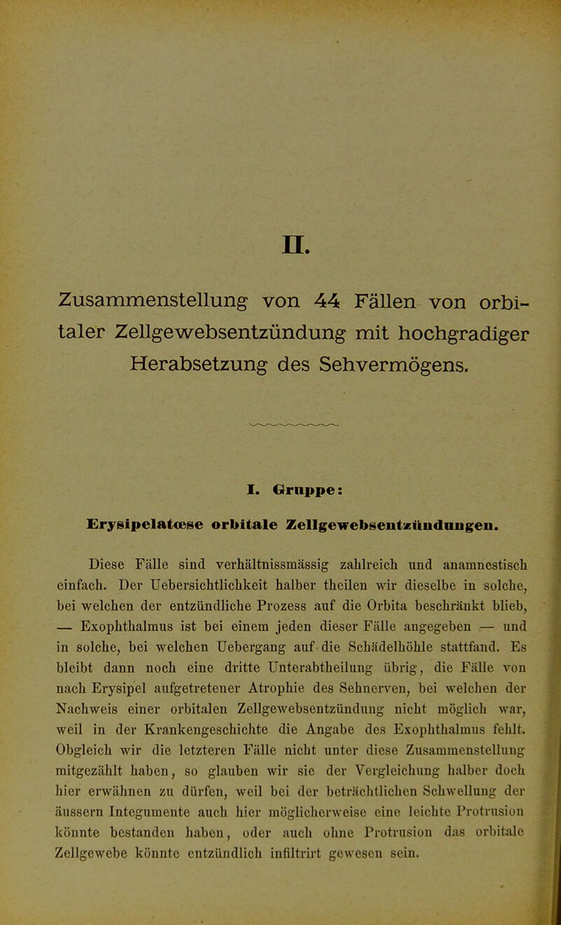 n. Zusammenstellung von 44 Fällen von orbi- taler Zellgewebsentzündung mit hochgradiger Herabsetzung des Sehvermögens. I. Gruppe: Erysipelatcese orbitale Zellgewebseiitzündmigen. Diese Fälle sind verhältnissmässig zahlreich und anamnestisch einfach. Der Uebersichtlichkeit halber theilen wir dieselbe in solche, bei welchen der entzündliche Prozess auf die Orbita beschränkt blieb, — Exophthalmus ist bei einem jeden dieser Fälle angegeben — und in solche, bei welchen Uebergang auf die Schädelhöhle stattfand. Es bleibt dann noch eine dritte Unterabtheilung übrig, die Fälle von nach Erysipel aufgetretener Atrophie des Sehnerven, bei welchen der Nachweis einer orbitalen Zellgewebsentzündung nicht möglich war, weil in der Krankengeschichte die Angabe des Exophthalmus fehlt. Obgleich wir die letzteren Fälle nicht unter diese Zusammenstellung mitgezählt haben, so glauben wir sie der Vergleichung halber doch hier erwähnen zu dürfen, weil bei der beträchtlichen Schwellung der äussern Integumente auch hier möglicherweise eine leichte Protrusion könnte bestanden haben, oder auch ohne Protrusion das orbitalo Zellgewebe könnte entzündlich infiltrirt gewesen sein.