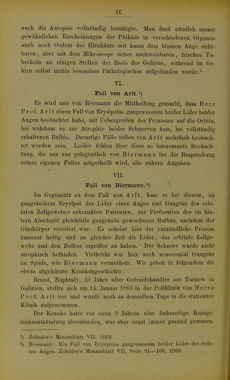 auch die Autopsie vollständig bestätigte. Man fand nämlich ausser gewöhnlichen Erscheinungen der Phthisis in verschiedenen Organen auch noch Oedem der Hirnhäute mit kaum dem blossen Auge sicht- baren , aber mit dem Mikroscope sicher nachweisbaren, frischen Tu- berkeln an einigen Stellen der Basis des Gehirns, während im Ge- hirn selbst nichts besonders Pathologisches aufgefunden wurde. VI. Fall von Arlt.1) Es wird uns von Biermann die Mittheilung gemacht, dass Herr Prof. Arlt einen Fall von Erysipelas gangraenosum beider Lider beider Augen beobachtet habe, mit Uebergreifen des Prozesses auf die Orbita, bei welchem es zur Atrophie beider Sehnerven kam, bei vollständig erhaltenen Bulbis. Derartige Fälle sollen von Arlt mehrfach beobach- tet worden sein. Leider fehlen über diese so interessante Beobach- tung, die uns nur gelegentlich von Biermann bei der Besprechung seines eigenen Falles mitgetheilt wird, alle nähern Angaben. vn. Fall von Biermann.8) Im Gegensatz zu dem Fall von Arlt, kam es bei diesem, an gangränösem Erysipel der Lider eines Auges und Gangrän des orbi- talen Zellgewebes erkrankten Patienten, zur Perforation des im hin- tern Abschnitt gleichfalls gangränös gewordenen Bulbus, nachdem der Glaskörper vereitert war. Es scheint hier der entzündliche Prozess äusserst heftig und zu gleicher Zeit die Lider, das orbitale Zellge- webe und den Bulbus ergriffen zu haben. Der Sehnerv wurde nicht atrophisch befunden. Vielleicht war hier auch nosocomial Gangrän im Spiele, wie Bier mann vermuthete. Wir geben in folgendem die etwas abgekürzte Krankengeschichte: Brand, Naphtaly, 39 Jahre alter Getreidehändler aus Tarnow in Galizien, stellte sich am 14. Januar 1869 in der Poliklinik von Herrn P i of. Arlt vor und wurde noch an demselben Tage in die stationäre Klinik aufgenommen. Der Kranke hatte vor circa 9 Jahren eine linksseitige Kniege- lenksentzündung überstanden, war aber sonst immer gesund gewesen. 1) Zehnder's Monatsblatt VH, 1869. 2) Biermann: Ein Fall von Erysipelas gangraenosum beider Lider des rech- ten Auges. Zehnder's Monatsblatt VII, Seite 91—100, 1869.