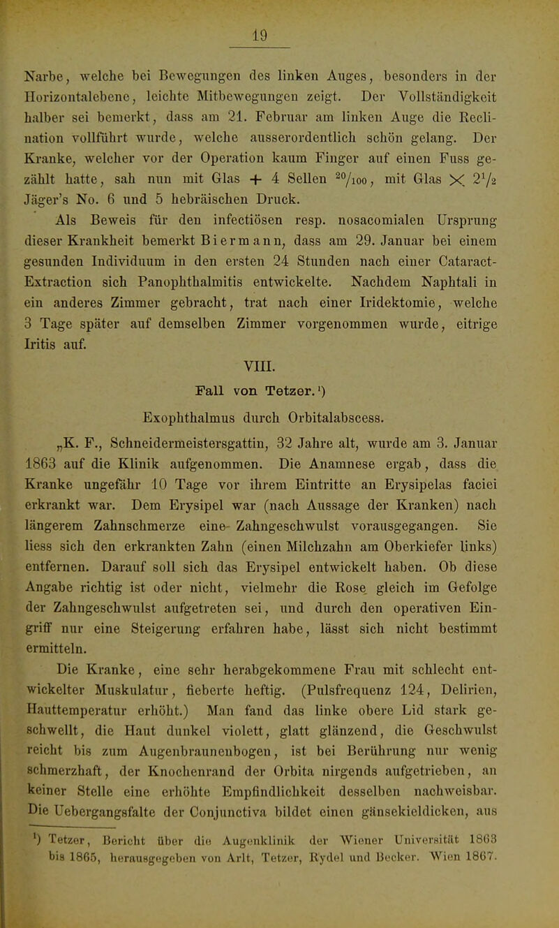 Narbe, welche bei Bewegungen des linken Auges, besonders in der Horizontalebene, leichte Mitbewegungen zeigt. Der Vollständigkeit halber sei bemerkt, dass am 21. Februar am linken Auge die Recli- uation vollführt wurde, welche ausserordentlich schön gelang. Der Kranke, welcher vor der Operation kaum Finger auf einen Fuss ge- zählt hatte, sah nun mit Glas -f 4 Sellen 2%oo, mit Glas X Jäger's No. 6 und 5 hebräischen Druck. Als Beweis für den infectiösen resp. nosacomialen Ursprung dieser Krankheit bemerkt Biermann, dass am 29. Januar bei einem gesunden Individuum in den ersten 24 Stunden nach einer Cataract- Extraction sich Panophthalmitis entwickelte. Nachdem Naphtali in ein anderes Zimmer gebracht, trat nach einer Iridektomie, welche 3 Tage später auf demselben Zimmer vorgenommen wurde, eitrige Iritis auf. VIII. Fall von Tetzer.1) Exophthalmus durch Orbitalabscess. „K. F., Schneidermeistersgattin, 32 Jahre alt, wurde am 3. Januar 1863 auf die Klinik aufgenommen. Die Anamnese ergab, dass die Kranke ungefähr 10 Tage vor ihrem Eintritte an Erysipelas faciei erkrankt war. Dem Erysipel war (nach Aussage der Kranken) nach längerem Zahnschmerze eine- Zahngeschwulst vorausgegangen. Sie Hess sich den erkrankten Zahn (einen Milchzahn am Oberkiefer links) entfernen. Darauf soll sich das Erysipel entwickelt haben. Ob diese Angabe richtig ist oder nicht, vielmehr die Rose gleich im Gefolge der Zahngeschwulst aufgetreten sei, und durch den operativen Ein- griff nur eine Steigerung erfahren habe, lässt sich nicht bestimmt ermitteln. Die Kranke, eine sehr herabgekommene Frau mit schlecht ent- wickelter Muskulatur, fieberte heftig. (Pulsfrequenz 124, Delirien, Hauttemperatur erhöht.) Man fand das linke obere Lid stark ge- schwellt, die Haut dunkel violett, glatt glänzend, die Geschwulst reicht bis zum Augenbrauneubogen, ist bei Berührung nur wenig schmerzhaft, der Knochenrand der Orbita nirgends aufgetrieben, an keiner Stelle eine erhöhte Empfindlichkeit desselben nachweisbar. Die Uebergangsfalte der Conjunctiva bildet einen gänsekieldicken, aus ') Tetzer, Bericht über die Augenklinik der Wiener Universitttt 1863 bis 1865, herausgegeben von Arlt, Tetzer, Rydel und Becker. Wien 1867.