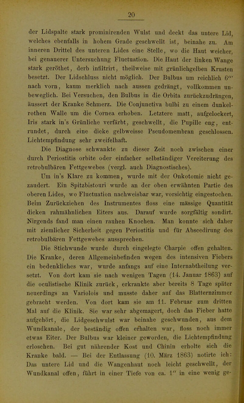 der Liclspalte stark prominirenden Wulst und deckt das untere Lid, welches ebenfalls in hohem Grade geschwellt ist, beinahe zu. Am inneren Drittel des unteren Lides eine Stelle, wo die Haut weicher, bei genauerer Untersuchung Fluctuation. Die Haut der linken Wange stark geröthet, derb infiltrirt, theilweise mit grünlichgelben Krusten besetzt. Der Lidschluss nicht möglich. Der Bulbus um reichlich 6' nach vorn, kaum merklich nach aussen gedrängt, vollkommen un- beweglich. Bei Versuchen, den Bulbus in die Orbita zurückzudrängen, äussert der Kranke Schmerz. Die Conjunctiva bulbi zu einem dunkel- rothen Walle um die Cornea erhoben. Letztere matt, aufgelockert, Iris stark in's Grünliche verfärbt, geschwellt, die Pupille eng, ent- rundet, durch eine dicke gelbweisse Pseudomembran geschlossen. Lichtempfindung sehr zweifelhaft. Die Diagnose schwankte zu dieser Zeit noch zwischen einer durch Periostitis orbite oder einfacher selbständiger Vereiterung des retrobulbären Fettgewebes (vergl. auch Diagnostisches). Um in's Klare zu kommen, wurde mit der Onkotomie nicht ge- zaudert. Ein Spitzbistouri wurde an der oben erwähnten Partie des oberen Lides, wo Fluctuation nachweisbar war, vorsichtig eingestochen. Beim Zurückziehen des Instrumentes floss eine massige Quantität dicken rahmähnlichen Eiters aus. Darauf wurde sorgfältig sondirt. Nirgends fand man einen rauhen Knochen. Man konnte sich daher mit ziemlicher Sicherheit gegen Periostitis und für Abscedirung des retrobulbären Fettgewebes aussprechen. Die Stichwunde wurde durch eingelegte Charpie offen gehalten. Die Kranke, deren Allgemeinbefinden wegen des intensiven Fiebers ein bedenkliches war, wurde anfangs auf eine Interuabtheilung ver- setzt. Von dort kam sie nach wenigen Tagen (14. Januar 1863) auf die oculistische Klinik zurück, erkrankte aber bereits 8 Tage später neuerdings an Variolois und musste daher auf das Blatternzimmer gebracht werden. Von dort kam sie am 11. Februar zum dritten Mal auf die Klinik. Sie war sehr abgemagert, doch das Fieber hatte aufgehört, die Lidgeschwulst war beinahe geschwunden, aus dem Wundkanale, der beständig offen erhalten war, floss noch immer etwas Eiter. Der Bulbus war kleiner geworden, die Lichtempfindung erloschen. Bei gut nährender Kost und Chinin erholte sich die Kranke bald. — Bei der Entlassung (10. März 1863) notirte ich: Das untere Lid und die Wangenhaut noch leicht geschwellt, der Wundkanal offen, führt in einer Tiefe von ca. 1 in eine wenig ge-