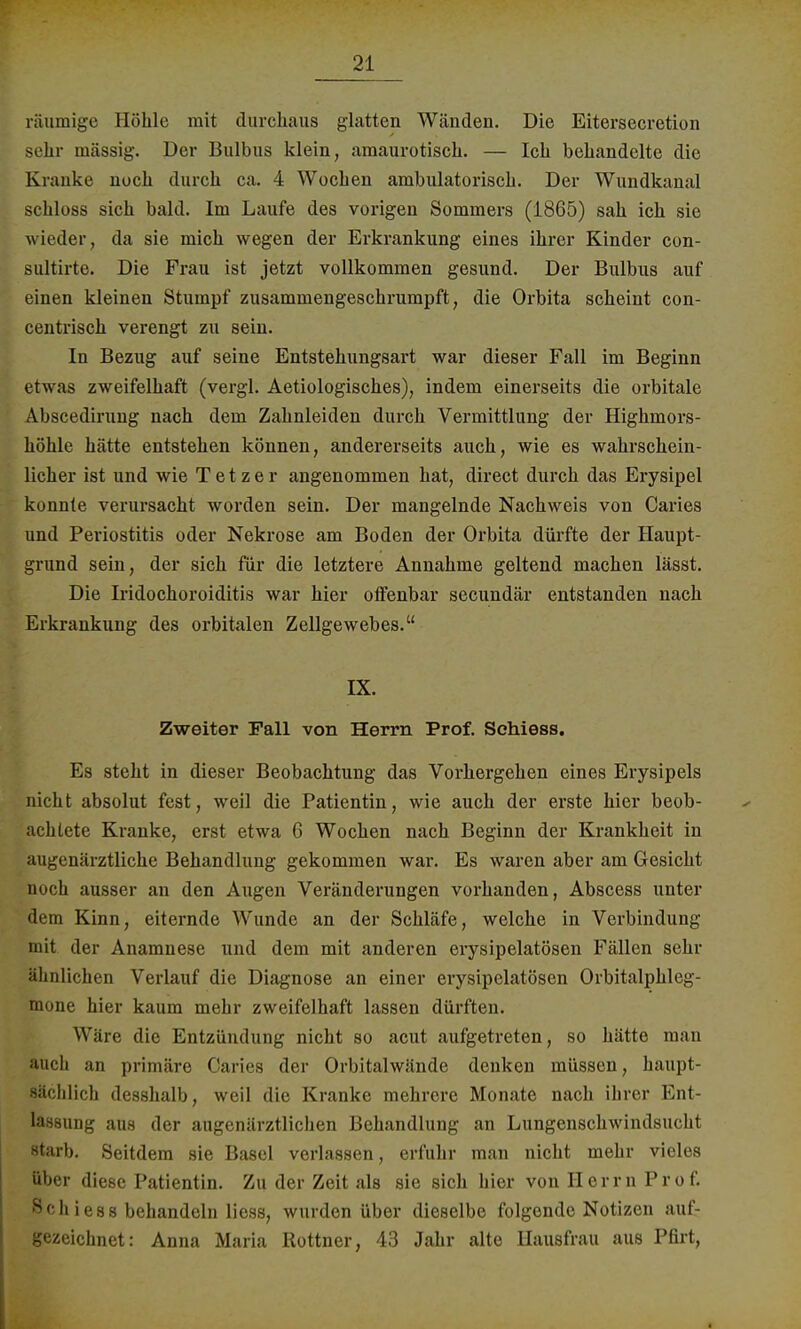 räumige Höhle mit durchaus glatten Wänden. Die Eitersecretion sehr massig. Der Bulbus klein, amaurotisch. — Ich behandelte die Kranke noch durch ca. 4 Wochen ambulatorisch. Der Wundkanal schloss sich bald. Im Laufe des vorigen Sommers (1865) sah ich sie wieder, da sie mich wegen der Erkrankung eines ihrer Kinder con- Bultirte. Die Frau ist jetzt vollkommen gesund. Der Bulbus auf einen kleinen Stumpf zusammengeschrumpft, die Orbita scheint con- centrisch verengt zu sein. In Bezug auf seine Entstehungsart war dieser Fall im Beginn etwas zweifelhaft (vergl. Aetiologisches), indem einerseits die orbitale Abscedirung nach dem Zahnleiden durch Vermittlung der Highmors- höhle hätte entstehen können, andererseits auch, wie es wahrschein- licher ist und wie T e t z e r angenommen hat, direct durch das Erysipel konnte verursacht worden sein. Der mangelnde Nachweis von Caries und Periostitis oder Nekrose am Boden der Orbita dürfte der Haupt- grund sein, der sich für die letztere Annahme geltend machen lässt. Die Iridochoroiditis war hier olfenbar secundär entstanden nach Erkrankung des orbitalen Zellgewebes. IX. Zweiter Fall von Herrn Prof. Schiess. Es steht in dieser Beobachtung das Vorhergehen eines Erysipels nicht absolut fest, weil die Patientin, wie auch der erste hier beob- achtete Kranke, erst etwa 6 Wochen nach Beginn der Krankheit in augenärztliche Behandlung gekommen war. Es waren aber am Gesicht noch ausser an den Augen Veränderungen vorhanden, Abscess unter dem Kinn, eiternde Wunde an der Schläfe, welche in Verbindung mit der Anamnese und dem mit anderen erysipelatösen Fällen sehr ähnlichen Verlauf die Diagnose an einer erysipelatösen Orbitalphleg- mone hier kaum mehr zweifelhaft lassen dürften. Wäre die Entzündung nicht so acut aufgetreten, so hätte man auch an primäre Caries der Orbitalwände denken müssen, haupt- sächlich desshalb, weil die Kranke mehrere Monate nach ihrer Ent- lassung aus der augenärztlichen Behandlung an Lungenschwindsucht starb. Seitdem sie Basel verlassen, erfuhr man nicht mehr vieles über diese Patientin. Zu der Zeit als sie sich hier von H e r r n P r o f. ^'Iiiess behandeln Hess, wurden über dieselbe folgende Notizen auf- gezeichnet: Anna Maria Rottner, 43 Jahr alte Hausfrau aus Pfirt,