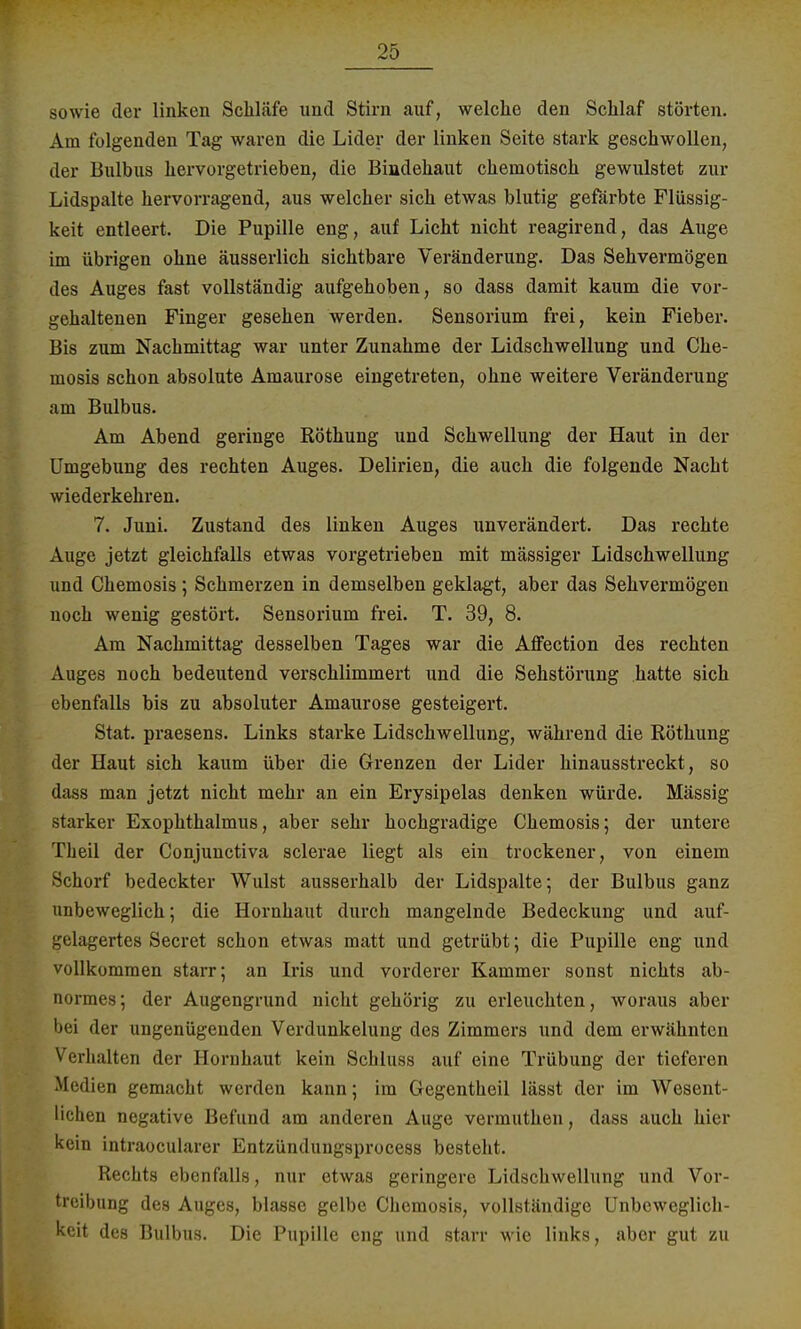 sowie der linken Schläfe und Stirn auf, welche den Schlaf störten. Am folgenden Tag waren die Lider der linken Seite stark geschwollen, der Bulbus hervorgetrieben, die Bindehaut chemotisch gewulstet zur Lidspalte hervorragend, aus welcher sich etwas blutig gefärbte Flüssig- keit entleert. Die Pupille eng, auf Licht nicht reagirend, das Auge im übrigen ohne äusserlich sichtbare Veränderung. Das Sehvermögen des Auges fast vollständig aufgehoben, so dass damit kaum die vor- gehaltenen Finger gesehen werden. Sensorium frei, kein Fieber. Bis zum Nachmittag war unter Zunahme der Lidschwellung und Che- mosis schon absolute Amaurose eingetreten, ohne weitere Veränderung am Bulbus. Am Abend geringe Röthung und Schwellung der Haut in der Umgebung des rechten Auges. Delirien, die auch die folgende Nacht wiederkehren. 7. Juni. Zustand des linken Auges unverändert. Das rechte Auge jetzt gleichfalls etwas vorgetrieben mit mässiger Lidschwellung und Chemosis ; Schmerzen in demselben geklagt, aber das Sehvermögen noch wenig gestört. Sensorium frei. T. 39, 8. Am Nachmittag desselben Tages war die Affection des rechten Auges noch bedeutend verschlimmert und die Sehstörung hatte sich ebenfalls bis zu absoluter Amaurose gesteigert. Stat. praesens. Links starke Lidschwellung, während die Röthung der Haut sich kaum über die Grenzen der Lider hinausstreckt, so dass man jetzt nicht mehr an ein Erysipelas denken würde. Mässig starker Exophthalmus, aber sehr hochgradige Chemosis; der untere Tlieil der Conjunctiva sclerae liegt als ein trockener, von einem Schorf bedeckter Wulst ausserhalb der Lidspalte; der Bulbus ganz unbeweglich; die Hornhaut durch mangelnde Bedeckung und auf- gelagertes Secret schon etwas matt und getrübt; die Pupille eng und vollkommen starr; an Iris und vorderer Kammer sonst nichts ab- normes; der Augengrund nicht gehörig zu erleuchten, woraus aber bei der ungenügenden Verdunkelung des Zimmers und dem erwähnten Verhalten der Hornhaut kein Scbluss auf eine Trübung der tieferen Medien gemacht werden kann; im Gregentheil lässt der im Wesent- lichen negative Befund am anderen Auge vermuthen, dass auch hier kein intraoeularer Entzündungsprocess besteht. Rechts ebenfalls, nur etwas geringere Lidschwellung und Vor- treibung des Auges, blasse gelbe Chemosis, vollständige Unbeweglich- keit des Bulbus. Die Pupille eng und starr wie links, aber gut zu