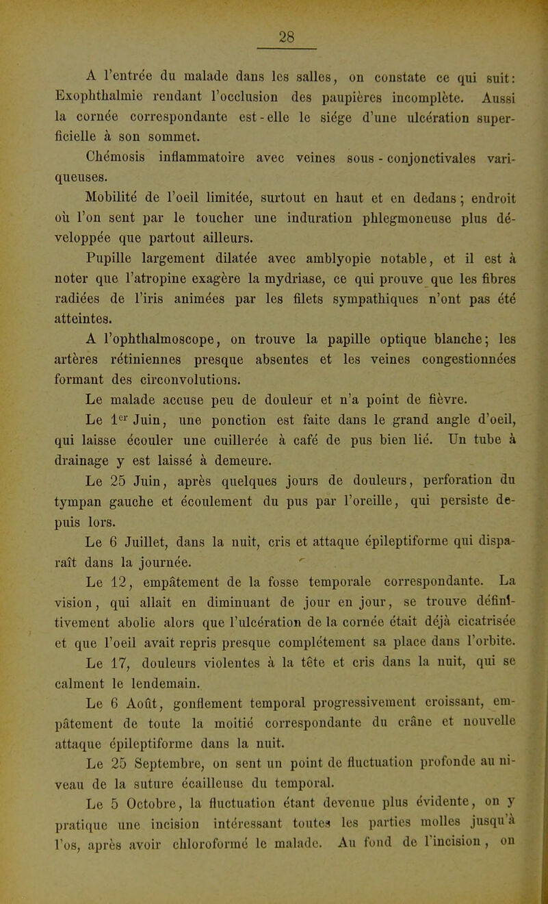 A l'entree du malade dans les salles, on constate ce qui suit: Exophthalinie rendant l'occlusion des paupieres incomplete. Aussi la cornde correspondante est-eile le siege d'une ulceration super- ficielle ä son sommet. Chemosis inflammatoire avec veines sous - conjonctivales vaxi- queuses. Mobilite de l'oeil limitee, surtout en haut et eu dedans; endroit ou l'on sent par le toucher une induration phlegmoneuse plus de- veloppee que partout ailleurs. Pupille largement dilatee avec amblyopie notable, et il est ä noter que l'atropine exagere la mydriase, ce qui prouve que les fibres radiees de l'iris animees par les filets sympathiques n'ont pas ete atteintes. A l'ophthalmoscope, on trouve la papille optique blanche; les arteres retiniennes presque absentes et les veines congestionnees formant des circonvolutions. Le malade accuse peu de douleur et n'a point de fievre. Le 1er Juin, une ponction est faite dans le grand angle d'oeil, qui laisse ecouler une cuilleree ä cafe de pus bien lie. Un tube ä drainage y est laisse ä demeure. Le 25 Juin, apres quelques jours de douleurs, Perforation du tympan gauche et ecoulement du pus par 1'oreille, qui persiste de- puis lors. Le 6 Juillet, dans la nuit, cris et attaque epileptiforme qui dispa- rait dans la journee. Le 12, empätement de la fosse temporale con-espondante. La vision, qui allait en diminuant de jour en jour, se trouve definl- tivement abolie alors que l'ulceration de la cornee etait deja cicatrisee et que l'oeil avait repris presque completement sa place dans l'orbite. Le 17, douleurs violentes ä la tete et cris dans la nuit, qui se calment le lendemain. Le 6 Aoüt, gonflement temporal progressivement croissant, em- pätement de toute la moitie correspondante du cräne et nouvelle attaque epileptiforme dans la nuit. Le 25 Septembre, on sent un point de fluctuation profonde au ni- veau de la suture ecailleuse du temporal. Le 5 Octobre, la fluctuation etant devenue plus evidente, on y pratique une incision interessant toutes les parties molles jusqu'a Tos, apres avoir chloroforme le malade. Au fond de l'incision , on