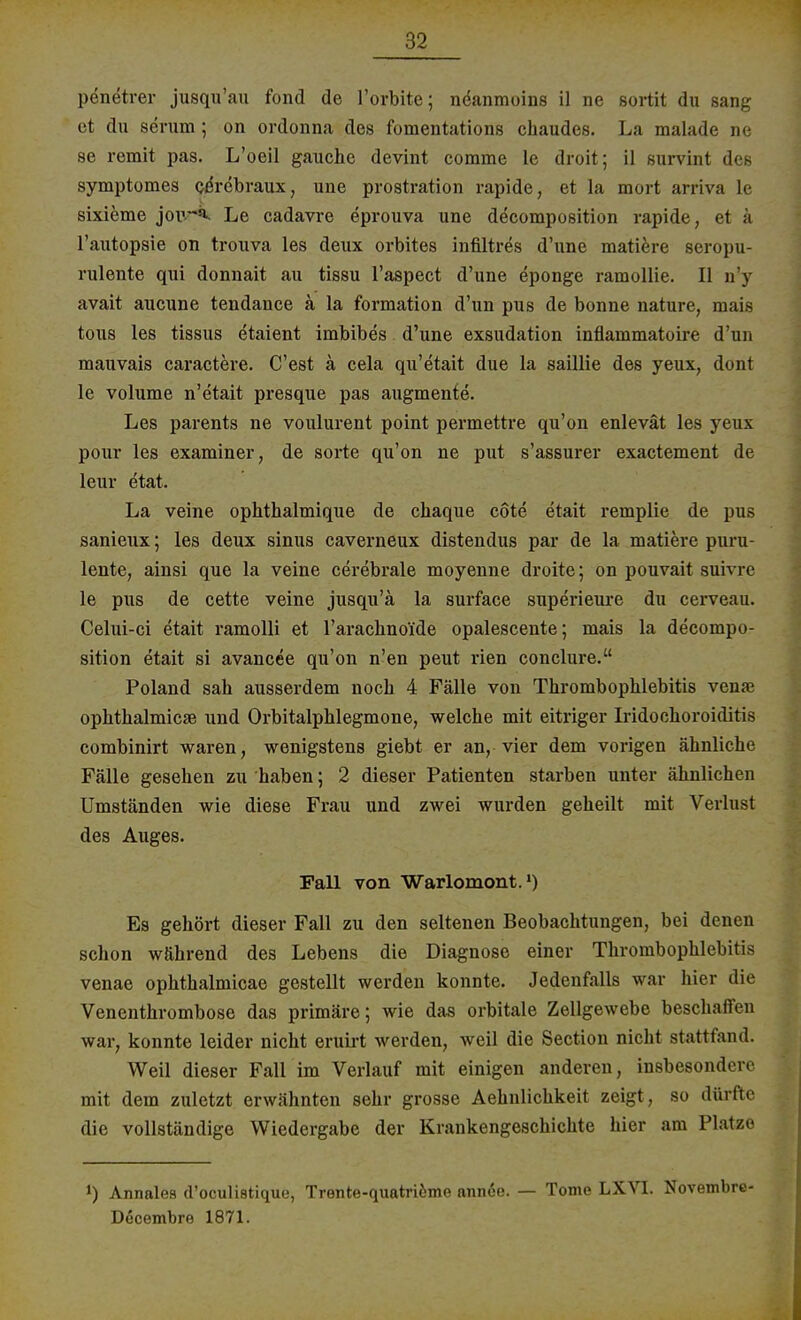 penetrer jusqu'au fond de l'orbite; neanmoins il ne sortit du sang et du serum ; on ordonna des fomentations chaudes. La malade ne se remit pas. L'oeil gauche devint comme le droit; il survint des symptomes ceVcbraux, une prostration rapide, et la mort arriva le sixieme jour** Le cadavre eprouva une decomposition rapide, et s l'autopsie on trouva les deux orbites infiltres d'une matiere seropu- rulente qui donnait au tissu l'aspect d'une eponge ramollie. II n'y avait aucune tendance ä la formation d'un pus de bonne nature, mais tous les tissus etaient imbibes d'une exsudation inflanimatoire d'un mauvais caractere. C'est ä cela qu'etait due la saillie des yeux, dont le volume n'etait presque pas augmente. Les parents ne voulurent point permettre qu'on enlevät les yeux pour les examiner, de sorte qu'on ne put s'assurer exactement de leur etat. La veine ophthalmique de chaque cote etait remplie de pus sanieux; les deux sinus caverneux distendus par de la matiere puru- lente, ainsi que la veine cerebrale moyenne droite; on pouvait suivre le pus de cette veine jusqu'ä la surface superieure du cerveau. Celui-ci etait ramolli et l'arachnoide opalescente; mais la decompo- sition etait si avancee qu'on n'en peut rien conclure. Poland sah ausserdem noch 4 Fälle von Thrombophlebitis vense Ophthalmie« und Orbitalphlegmone, welche mit eitriger Iridochoroiditis combinirt waren, wenigstens giebt er an, vier dem vorigen ähnliche Fälle gesehen zu haben; 2 dieser Patienten starben unter ähnlichen Umständen wie diese Frau und zwei wurden geheilt mit Verlust des Auges. Fall von Warlomont.1) Es gehört dieser Fall zu den seltenen Beobachtungen, bei denen schon während des Lebens die Diagnose einer Thrombophlebitis venae ophthalmicae gestellt werden konnte. Jedenfalls war hier die Venenthrombose das primäre; wie das orbitale Zellgewebe beschaffen war, konnte leider nicht eruirt werden, weil die Section nicht stattfand. Weil dieser Fall im Verlauf mit einigen anderen, insbesondere mit dem zuletzt erwähnten sehr grosse Aehnlichkeit zeigt , so dürfte die vollständige Wiedergabe der Krankengeschichte hier am Platze *) Annales d'oculistique, Trente-quatriöme axm&e. — Tome LXVI. Novembre- Decembre 1871.