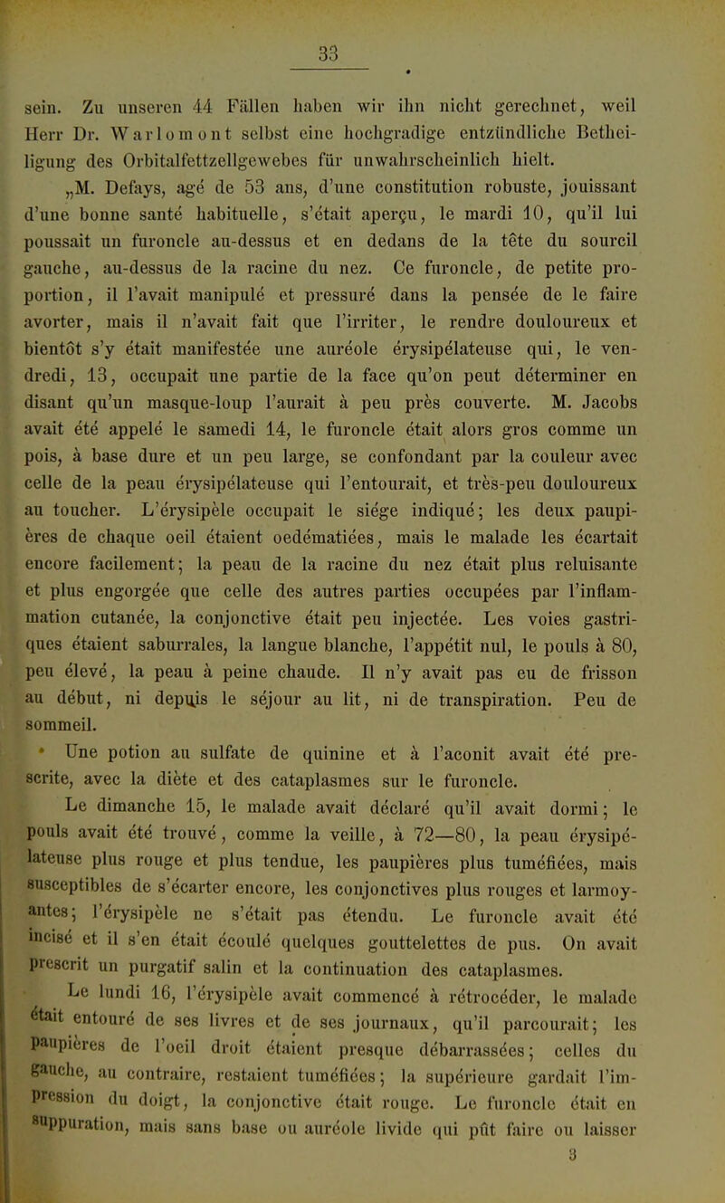 sein. Zu unseren 44 Fällen haben wir ihn nicht gerechnet, weil Herr Dr. Warlomont selbst eine hochgradige entzündliche Bethei- ligung des Orbitalfettzellgewebes für unwahrscheinlich hielt. „M. Defays, age de 53 ans, d'une Constitution robuste, jouissant d'une bonne sante habituelle, s'etait apercu, le mardi 10, qu'il lui poussait un furoncle au-dessus et en dedans de la tete du sourcil gauche, au-dessus de la racine du nez. Ce furoncle, de petite Pro- portion, il l'avait nianipule et pressure dans la pensee de le faire avorter, mais il n'avait fait que l'irriter, le rendre douloureux et bientöt s'y etait manifestee une aureole erysipelateuse qui, le ven- dredi, 13, occupait une partie de la face qu'on peut determiner en disant qu'un masque-loup l'aurait ä peu pres couverte. M. Jacobs avait ete appele le samedi 14, le furoncle etait alors gros comme un pois, ä base dure et un peu large, se confondant par la couleur avec celle de la peau erysipelateuse qui l'entourait, et tres-peu douloureux au toucher. L'erysipele occupait le siege indique; les deux paupi- eres de chaque oeil etaient oedematiees, mais le malade les ecartait encore facilement; la peau de la racine du nez etait plus reluisante et plus engorgee que celle des autres parties occupees par l'inflam- mation cutanee, la conjonctive etait peu injectee. Les voies gastri- ques etaient saburrales, la langue blanche, l'appetit nul, le pouls ä 80, peu eleve, la peau ä peine chaude. II n'y avait pas eu de frisson au debut, ni depujs le sejour au lit, ni de transpiration. Peu de sommeil. • Une potion au sulfate de quinine et ä l'aconit avait ete pre- scrite, avec la diete et des cataplasmes sur le furoncle. Le dimanche 15, le malade avait declare qu'il avait dormi; le pouls avait ete trouve, comme la veille, ä 72—80, la peau erysipe- lateuse plus rouge et plus tendue, les paupieres plus tumefiees, mais 8usceptibles de s'ecarter encore, les conjonctives plus rouges et larmoy- antes; l'erysipele ne s'etait pas etendu. Le furoncle avait ete incise* et il s'en etait ecoule quelques gouttelettes de pus. On avait preacrit un purgatif salin et la continuation des cataplasmes. Le lundi 16, l'erysipele avait commence ä rötroceder, le malade &ait entourd de ses livres et de ses journaux, qu'il parcourait; les paupieres de l'oeil droit etaient presque debarrassdes; celles du gauche, au contraire, restaient tumefiees; la supörieure gardait Vim- prussion du doigt, la conjonctive etait rouge. Le furoncle dtait en 8«ppuration, mais sans base ou aureole livide qui pfit faire ou laisscr 3