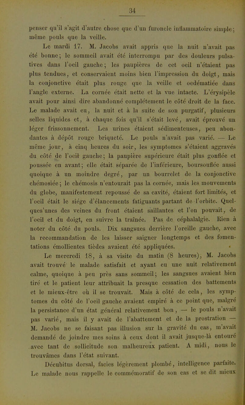 penser qu'il s'agit d'autre chose quc d'un furoncle inilammatoire simple; m§me pouls que la vcille. Le mardi 17. M. Jacobs avait appris que la nuit n'avait pas ete bonne; le somineil avait etc interrorapu par des douleurs pulsa- tives daus l'oeil gauche; les paupieres de cet oeil n'etaient pas plus tendues, et conservaient moins bien l'impression du doigt, mais la conjonetive etait plus rouge que la veille et oedematiee dane l'angle externe. La cornee etait nette et la vue intacte. L'eYysipele avait pour ainsi dire abandonne completement le cöte droit de la face. Le malade avait eu, la nuit et ä la suite de son purgatif, plnsieura selles liquides et; ä chaque fois qu'il s'etait leve, avait eprouve un leger frissonnement. Les urines etaient sedimenteuses, peu abon- dantes a depöt rouge briquete. Le pouls n'avait pas varie. — Le meine jour, ä cinq beures du soir, les symptomes s'ctaient aggraves du cöte de l'oeil gauche; la paupiere superieure etait plus gonflee et poussee en avant; eile etait separee de l'inferieure, boursouflee aussi quoique ä un moindre degre, par un bourrelet de la conjonetive cbemosiee; le cbemosis n'entourait pas la cornee, mais les mouvements du globe, manifestement repousse de sa cavite, etaient fort limites, et l'oeil etait le siege d'elancements fatiguants partant de l'orbite. Quel- ques'unes des veines du front etaient saillantes et l'on pouvait, de l'oeil et du doigt, en suivre la trainee. Pas de cepbalalgie. Rien ä noter du cöte du pouls. Dix sangsues derriere l'oreille gauebe, avec la recommandation de les laisser saigner longtemps et des fomen- tations emollientes tiedes avaient ete appliquees. • Le mercredi 18, ä sa visite du matin (8 heures), M. Jacobs avait trouve le malade satisfait et ayant eu une nuit relativemeut calme, quoique ä peu pres sans sommeil; les sangsues avaient bien tire et le patient leur attribuait la presque cessation des battementa et le mieux-etre oü il se trouvait. Mais ä cöte de cela, les symp- tomes du cöte de l'oeil gauche avaient empire ä ce point que, malgre la persistance d'un etat general relativement bon , — le pouls n'avait pas varie, mais il y avait de l'abattement et de la prostration — M. Jacobs ne se faisant pas illusion sur la gravite du cas, m'avait demande de joindre mes soins ä ceux dont il avait jusque-lä entoure .avec tant de sollicitude son malheureux patient. A midi, nous le trouvämes dans l'etat suivant. Decubitus dorsal, facies legereraent plombc, intclligcnce parfaile. Le malade nous rappelle le commemoratif de son cas et sc dit mieux