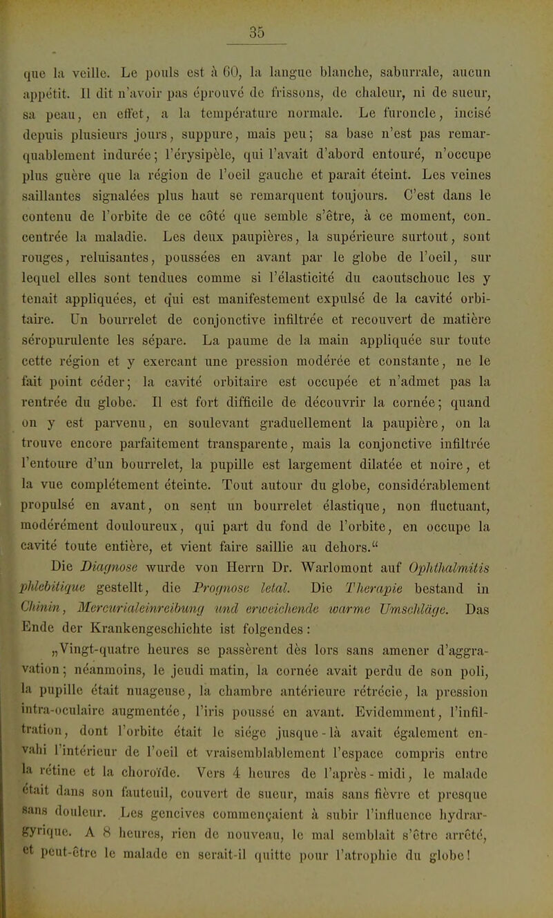 que la veille. Le pouls est a 60, la langue blanche, saburrale, aucun appetit. 11 dit a'avoir pas eprouve de frissons, de chalcur, ni de sueur, sa peau, en eilet, a la fcempdrature normale. Le lüronclc, incise depuis plnsieurs jonrs, suppnre, mais peu; sa base n'est pas reinar- quablement induree; l'erysipele, qui l'avait d'abord entoure, n'occupe plus guere que la region de l'oeil gauche et parait eteint. Les veines saillantes signalees plus haut se remarquent toujours. C'est dans le contenu de l'orbite de ce cöte que semble s'etre, ä ce moment, con. centree la maladie. Les deux paupieres, la superieure surtout, sont rouges, reluisantes, poussees en avant par le globe de l'oeil, sur lequel elles sont tendues comme si l'elasticite du caoutschouc les y tenait appliquees, et qui est manifestement expulse de la cavite orbi- taire. Un bourrelet de conjonctive infiltree et recouvert de matiere seropurulente les separe. La paume de la main appliquee sur toute cette region et y exercant une pression moderee et constante, ne le f'ait point ceder; la cavite orbitaire est occupee et n'admet pas la rentree du globe. II est fort difficile de decouvrir la cornee; quand on y est parvenu, en soulevant graduellement la paupiere, on la trouve encore parfaitement transparente, mais la conjonctive infiltree l'entoure d'un bourrelet, la pupille est largement dilatee et noire, et la vue completement eteinte. Tout autour du globe, considerablement propulse en avant, on sent un bourrelet elastique, non fluctuant, moderement douloureux, qui part du fond de l'orbite, en occupc la cavite toute entiere, et vient faire saillie au dehors. Die Diagnose wurde von Herrn Dr. Warlomont auf Ophthalmitis phlobitique gestellt, die Prognose letal. Die Therapie bestand in Chinin, Mercurialeinrcibung und erweichende warme Umschläge. Das Ende der Krankengeschichte ist folgendes: „Vingt-quatre heures se passerent des lors sans amener d'aggra- vation; neanmoins, le jeudi matin, la cornee avait perdu de son poli, la pupille etait nuageuse, la chambre anterieure retrecie, la pression intra-oculaire augraentee, l'iris pousse en avant. Evidemment, l'infil- tration, dont l'orbite etait le siege jusque-lä avait egalement en- vahi l'interieur de l'oeil et vraisemblablement l'espace compris entre la retine et la choroi'de. Vers 4 heures de l'apres - midi, le malade etait dans son fautcuil, couvert de sueur, mais sans fievre et presque sans douleur. Les geneives commencaient ä subir l'influenoe hydrar- gyrirjue. A 8 heures, rien de nouveau, le mal semblait s'etre arretö, et peut-etre le malade en serait-il quitte pour l'atrophie du globe!