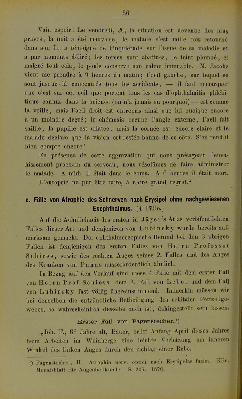 Vain espoir! Le vendredi, 20, la Situation est devenue des plus graves; la nuit a ete mauvaisc, le malade s'est mille fois retourne dans son fit, a temoigne de l'inquietude sur l'issue de sa maladie et a par moraents delire; les forces sont abattues, le teint plorabe, et inalgrc tont cela, le pouls conserve son calme immuable. M. Jacobs vient me prendre ä 9 heures du matin; l'oeil gauche, sur lequel se sont jusque-lä concentrcs tous les accidents, — il faut remarquer que c'est sur cet oeil que portent tous les cas d'opbthalmitis phlebi- tique connus dans la science (on n'a jamais su pourquoi) — est comrae la veille, mais l'oeil droit est entrepris ainsi que lui quoique encore ä un nioindre degre; le Chemosis occupe l'angle externe, l'oeil fait saillie, la pupille est dilatee, mais la cornee est encore claire et le malade declare que la vision est restee bonne de ce cöte. S'en rend-il bien compte encore! En presence de cette aggravation qui nous presageait l'enva- hissement procbain du cerveau, nous resolümes de faire administrer le malade. A midi, il etait dans le coma. A 6 heures il etait mort. L'autopsie ne put etre faite, ä notre grand regret. c. Fälle von Atrophie des Sehnerven nach Erysipel ohne nachgewiesenen Exophthalmus. (4 Fälle.) Auf die Aehnlichkeit des ersten in Jag er's Atlas veröffentlichten Falles dieser Art und demjenigen von Lubinsky wurde bereits auf- merksam gemacht. Der ophthalmoscopische Befund bei den 3 übrigen Fällen ist demjenigen des ersten Falles von Herrn Professor Schiess, sowie des rechten Auges seines 2. Falles und des Auges des Kranken von Panas ausserordentlich ähnlich. In Bezug auf den Verlauf sind diese 4 Fälle mit dem ersten Fall von Herrn Prof. Schiess, dem 2. Fall von Leber und dem Fall von Lubinsky fast völlig übereinstimmend. Immerhin müssen wir bei denselben die entzündliche Betheiligung des orbitalen Fettzellge- webes, so wahrscheinlich dieselbe auch ist, dahingestellt sein lassen. Erster Fall von Pagenstecher.') „Joh. F., 63 Jahre alt, Bauer, erlitt Anfang April dieses Jahres beim Arbeiten im Weinberge eine leichte Verletzung am inneren Winkel des linken Auges durch den Schlag einer Rebe. Pagonstecher, II. Atrophia nervi optici nach Erysipelaa facioi. Klin. Monatsblatt für Augenheilkunde. S. 207. 1870.