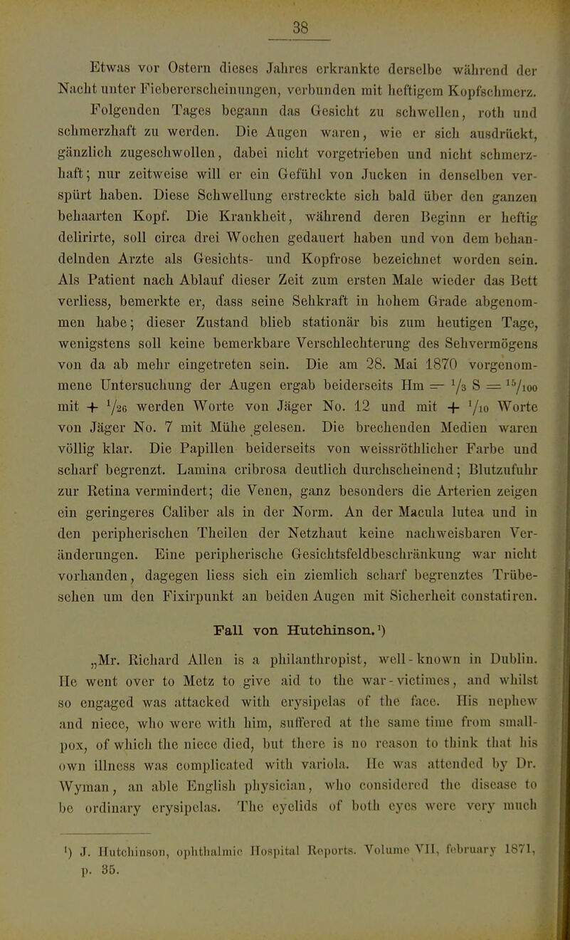 Etwas vor Ostern dieses Jahres erkrankte derselbe während der Nacht unter Fiebererscheinungen, verbunden mit heftigem Kopfschmerz. Folgenden Tages begann das Gesicht zu schwellen, roth und schmerzhaft zu werden. Die Augen waren, wie er sich ausdrückt, gänzlich zugeschwollen, dabei nicht vorgetrieben und nicht schmerz- haft; nur zeitweise will er ein Gefühl von Jucken in denselben ver spürt haben. Diese Schwellung erstreckte sich bald über den ganzen behaarten Kopf. Die Krankheit, während deren Heginn er heftig delirirte, soll circa drei Wochen gedauert haben und von dem behan- delnden Arzte als Gesichts- und Kopfrose bezeichnet worden sein. Als Patient nach Ablauf dieser Zeit zum ersten Male wieder das Bett verliess, bemerkte er, dass seine Sehkraft in hohem Grade abgenom- men habe; dieser Zustand blieb stationär bis zum heutigen Tage, wenigstens soll keine bemerkbare Verschlechterung des Sehvermögens von da ab mehr eingetreten sein. Die am 28. Mai 1870 vorgenom- mene Untersuchung der Augen ergab beiderseits Hm — '/ä S = 15/ioo mit + Yäc werden Worte von Jäger No. 12 und mit 4- ]/io Worte von Jäger No. 7 mit Mühe gelesen. Die brechenden Medien waren völlig klar. Die Papillen beiderseits von weissröthliclier Farbe und scharf begrenzt. Lamina cribrosa deutlich durchscheinend; Blutzufuhr zur Retina vermindert; die Venen, ganz besonders die Arterien zeigen ein geringeres Caliber als in der Norm. An der Macula lutea und in den peripherischen Theilen der Netzhaut keine nachweisbaren Ver- änderungen. Eine peripherische Gesichtsfeldbeschränkung war nicht vorhanden, dagegen Hess sich ein ziemlich scharf begrenztes Trübe- schen um den Fixirpunkt an beiden Augen mit Sicherheit constatiren. Fall von Hutchinson.1) „Mr. Richard Allen is a philanthropist, well-known in Dublin. He went over to Metz to give aid to the war - victimes, and whilst so engaged was attacked with erysipelas of the face. His nephew and niece, who were with him, suffered at the same time from small- pox, of which the niece died, but there is no reason to think that Iiis own illness was complicated with Variola. He was attendcd by Dr. Wyman, an able English pliysician, who considered the diseasc to be ordinary erysipelas. The eyclids of both cyos were very mucli ') J. Hutchinson, Ophthalmie Hospital Reports. Volume VII, february 1871, p. 35.