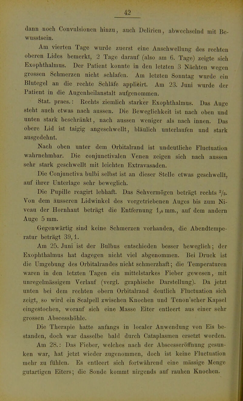 dann noch Convulsionen hinzu, auch Delirien, abwechselnd mit Be- wusstsein. Am vierten Tage wurde zuerst eine Anschwellung des rechten oberen Lides bemerkt, 2 Tage darauf (also am 6. Tage) zeigte sich Exophthalmus. Der Patient konnte in den letzten 3 Nächten m grossen Schmerzen nicht schlafen. Am letzten Sonntag wurde ein Blutegel an die rechte Schläfe applicirt. Am 23. Juni wurde der Patient in die Augenheilanstalt aufgenommen. Stat. praes.: Rechts ziemlich starker Exophthalmus. Das Auge steht auch etwas nach aussen. Die Beweglichkeit ist nach oben und unten stark beschränkt , nach aussen weniger als nach innen. Das obere Lid ist taigig angeschwellt, bläulich unterlaufen und stark ausgedehnt. Nach oben unter dem Orbitalrand ist undeutliche Fluctnation wahrnehmbar. Die conjunctivalen Venen zeigen sich nach aussen sehr stark geschwellt mit leichten Extravasaden. Die Conjuuctiva bulbi selbst ist an dieser Stelle etwas geschwellt, auf ihrer Unterlage sehr beweglich. Die Pupille reagirt lebhaft. Das Sehvermögen beträgt rechts 2/3. Von dem äusseren Lidwinkel des vorgetriebenen Auges bis zum Ni- veau der Hornhaut beträgt die Entfernung 1,8 mm., auf dem andern Auge 5 mm. Gegenwärtig sind keine Schmerzen vorhanden, die Abendtempe- ratur beträgt 39,1. Am 25. Juni ist der Bulbus entschieden besser beweglich; der Exophthalmus hat dagegen nicht viel abgenommen. Bei Druck isl die Umgebung des Orbitalrandes nicht schmerzhaft; die Temperaturen waren in den letzten Tagen ein mittelstarkes Fieber gewesen, mit unregelmässigem Verlauf (vergl. graphische Darstellung). Da jetzt unten bei dem rechten obern Orbitalrand deutlich Pluctuation sich zeigt, so wird ein Scalpell zwischen Knochen und Tenon'scher Kapsel eingestochen, worauf sich eine Masse Eiter entleert aus einer sehr grossen Abscesshöhle. Die Therapie hatte anfangs in localer Anwendung von Eis be- standen, doch war dasselbe bald durch Cataplasmen ersetzt worden. Am 28.: Das Fieber, welches nach der AbscesserötTnung gesun- ken war, hat jetzt wieder zugenommen, doch ist keine Fluctnation mehr zu fühlen. Es entleert sich fortwährend eine massige Menge gutartigen Eiters; die Sonde kommt nirgends auf rauhen Knochen.