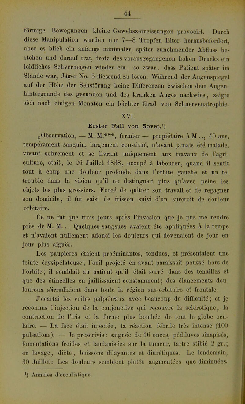 förmige Bewegungen kleine Gewebszerreissungen provocirt. Durch diese Manipulation wurden nur 7—8 Tropfen Eiter herausbefördert, aber es blieb ein anfangs minimaler, später zunehmender Abfluss be- stehen und darauf trat, trotz des vorausgegangenen hohen Drucks ein leidliches Sehvermögen wieder ein, so zwar, dass Patient später im Stande war, Jäger No. 5 fliessend zu lesen. Während der Augenspiegel auf der Höhe der Sehstörung keine Differenzen zwischen dem Augen- hintergrunde des gesunden und des kranken Auges nachwies, zeigte sich nach einigen Monaten ein leichter Grad von Sehnervenatrophie. XVI. Erster Fall von Sovet.1) „Observation, — M. M.***, fermier — propietaire ä M .., 40 ans, temperament sanguin, largement constitue, n'ayant jamais ete malade, vivant sobrement et se livrant uniquement aux travaux de l'agri- culture, etait, le 26 Juillet 1838, occupe ä labourer, quand il sentit tout ä coup une douleur profonde dans l'orbite gauche et un tel trouble dans la vision qu'il ne distinguait plus qu'avec peine les objets les plus grossiers. Force de quitter son travail et de regagner son domicile, il fut saisi de frisson suivi d'un surcroit de douleur orbitaire. Ce ne fut que trois jours apres l'invasion que je pus me rendre pres de M. M... Quelques sangsues avaient ete appliquees ä la tempe et n'avaient nullement adouci les douleurs qui devenaient de jour en jour plus aigues. Les paupieres etaient proeminantes, tendues, et presentaient une teinte erysipelateuse; l'oeil projete en avaut paraissait pousse hors de l'orbite; il semblait au patient qu'il etait serre dans des tenailles et que des etincelles en jaillissaient constamment; des elancements dou- loureux s'irradiaient dans toute la region sus-orbitaire et frontale. J'ecartai les voiles palpebraux avec beaueoup de difficulte; et je reconnus l'injection de la conjonetive qui recouvre la sclerotique, la contraction de l'iris et la forme plus bombee de tout le globe ocu- laire. — La face etait injectee, la reaction febrile tres intense (100 pulsations). — Je prescrivis: saignee de 16 onces, pediluves sinapises, fomentations froides et laudanisees sur la tumeur, tartre stibie 2 gr.; en lavage, diete, boissons dilayantes et diuretiques. Le lendemain, 30 Juillet: Les douleurs seinblent plutöt augmentecs que diminuees. ') Annales d'oeculistiquo.